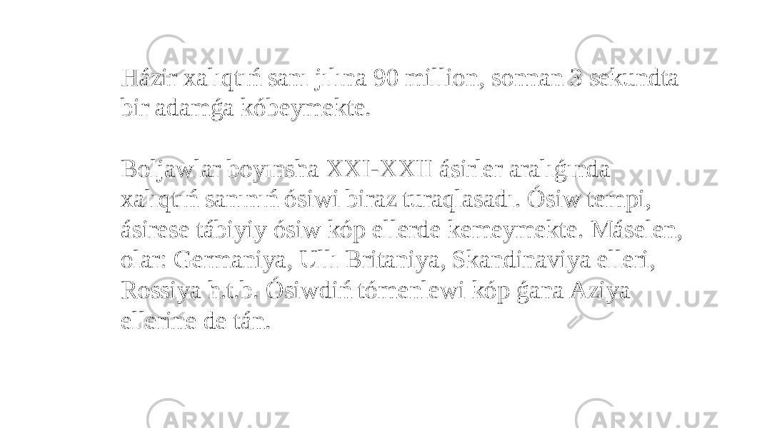 Házir xalıqtıń sanı jılına 90 million, sonnan 3 sekundta bir adamǵa kóbeymekte.   Boljawlar boyınsha XXI-XXII ásirler aralıǵında xalıqtıń sanınıń ósiwi biraz turaqlasadı. Ósiw tempi, ásirese tábiyiy ósiw kóp ellerde kemeymekte. Máselen, olar: Germaniya, Ullı Britaniya, Skandinaviya elleri, Rossiya h.t.b. Ósiwdiń tómenlewi kóp ǵana Aziya ellerine de tán. 