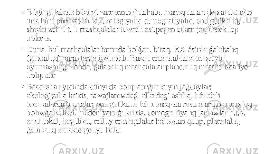 • Búgingi kúnde házirgi zamannıń ǵalabalıq mashqalaları dep atalatuǵın urıs hám paraxatshılıq, ekologiyalıq demografiyalıq, energetikalıq, shiyki zat h. t. b mashqalalar tuwralı esitpegen adam joq desek lap bolmas. • Durıs, bul mashqalalar burında bolǵan, biraq, XX-ásirde ǵalabalıq (globallıq) xarakterge iye boldı. Basqa mashqalalardan olardıń ayırmashılıǵı sonda, ǵalabalıq mashqalalar planetalıq masshtabqa iye bolıp atır. • Basqasha aytqanda dúnyada bolıp atırǵan qıyın jaǵdaylar: ekologiyalıq krizis, rawajlanıwdaǵı ellerdegi ashlıq, hár túrli tochkalardaǵı urıslar, energetikalıq hám basqada resurslardıń qurıp joq bolıwǵa keliwi, mádeniyattaǵı krizis, demografiyalıq jarılıwlar h.t.b. endi lokal, jergilikli, milliy mashqalalar bolıwdan qalıp, planetalıq, ǵalabalıq xarakterge iye boldı 