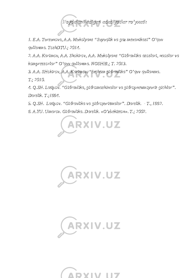 Foydalaniladigan adabiyotlar ro’yxati : 1. E.A. Tursunova, A.A. Mukolyans “Suyuqlik va gaz mexanikasi” O’quv qullanma. ToshDTU.; 2014. 2. A.A. Karimov, A.A. Shokirov, A.A. Mukolyans “Gidravlika asoslari, naoslar va kompressorlar” O’quv qullanma. NOSHIR.; T. 2013. 3. A.A. SHokirov, A.A. Karimov. “Ixcham gidravlika” O’quv qullanma. T. ; 2010. 4. Q.SH. Latipov . “ Gidravlika, gidromashinalar va gidropnevmoyurit - gichlar ” . Darslik. T. ; 1994. 5. Q.SH. Latipov. “Gidravlika va gidroyuritmalar”. D arslik. - T., 1992 . 6. A.YU. Umarov . Gidravlika. Darslik. « O’ zbekiston». T. ; 2002. 