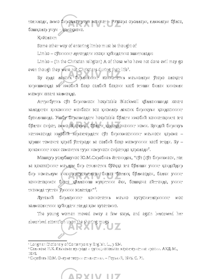 топилади, аммо бировлар учун жаннат – Ривьера ороллари, пляжлари бўлса, бошқалар учун - қамоқхона. Қиёсланг: Some other way of entering limbo must be thought of Limbo – сўзининг луғатдаги изоҳи қуйидагича эшитилади: Limbo – (in the Christian religion) A of those who have not done evil may go even though they were not Christians during their life 1 . Бу ерда лексик бирликнинг коннотатив маънолари ўзаро алоқага киришмоқда ва ижобий баҳо салбий баҳони касб этиши билан кинояли мазмун юзага келмоқда. Аттрибутив сўз бирикмаси hospitable Blackwell қўлланишида юзага келадиган ҳикоянинг манбаси эса қисмлар лексик бирикуви қоидасининг бузилишида. Ушбу бирикмадаги hospitable бўлаги ижобий коннатацияга эга бўлган сифат, аммо Blackwell бўлаги қамоқхонанинг номи. Бундай бирикув натижасида ижобий характердаги сўз бирикмасининг маъноси қарама – қарши томонга қараб ўзгаради ва салбий баҳо мазмунини касб этади. Бу – ҳикоянинг икки семантик тури намунаси сифатида қаралади 2 . Машҳур услубшунос Ю.М.Скребнев ёзганидек, “сўз (сўз бирикмаси, гап ва ҳакозо)нинг маълум бир стилистик бўёққа эга бўлиши унинг қандайдир бир номаълум ички хусусиятлари билан боғлиқ бўлмасдан, балки унинг коннотацияси бизга қўлланиш муҳитини ёки, бошқача айтганда, унинг тизимда тутган ўрнини эслатади” 3 . Луғавий бирларнинг коннотатив маъно хусусиятларининг мос келмаслигини қуйидаги гапда ҳам кузатамиз. The young woman moved away a few steps, and again bestowed her absorbed attention upon the sharing mugs 1 Longman Dictionary of Contemporary English. L ., р 634. 2 Салихова Н.К. Языковая природа и функциональная характеристика иронии. АКД. М., 1976. 3 Скрабнев Ю.М. Очерке теории стилистики. – Горький, 1975. С. 21. 