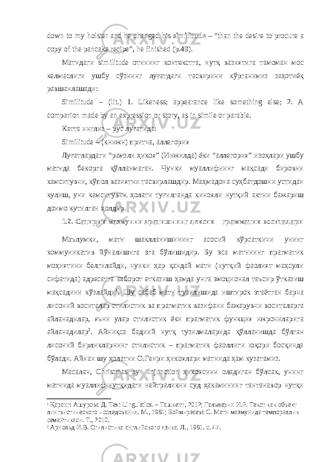 down to my holster and he changed his similitude – “than the desire to procure a copy of the pancake recipe”, he finished (p.49). Матндаги similitude отининг контекстга, нутқ вазиятига тамоман мос келмаслиги ушбу сўзнинг луғатдаги тасвирини кўрганимиз заҳотиёқ равшанлашади: Similitude – (lit.) 1. Likeness; appearance like something else; 2. A comparion made by an expression or story, as in simile or parable. Катта инглиз – рус луғатида: Similitude – (книжн) притча, аллегория Луғатлардаги “рамзли ҳикоя” (Инжилда) ёки “аллегория” изоҳлари ушбу матнда бекорга қўлланмаган. Чунки муаллифнинг мақсади бировни камситувчи, кўпол вазиятни тасвирлашдир. Маҳмадона суҳбатдошни устидан кулиш, уни камситувчи ҳолати туғилганда кинояли нутқий актни бажариш доимо кутилган ҳолдир. 1 .2. Сатирик мазмунни яратишнинг лексик – грамматик воситалари Маълумки, матн шаклланишининг асосий кўрсаткичи унинг коммуникатив йўналишига эга бўлишидир. Бу эса матннинг прагматик моҳиятини белгилайди, чунки ҳар қандай матн (нутқий фаолият маҳсули сифатида) адресатга ахборот етказиш ҳамда унга эмоционал таъсир ўтказиш мақсадини кўзлайди 1 . Шу сабаб матн тузилишида иштирок этаётган барча лисоний воситалар стилистик ва прагматик вазифани бажарувчи воситаларга айланадилар, яъни улар стилистик ёки прагматик функция ижрочиларига айланадилар 2 . Айниқса бадиий нутқ тузилмаларида қўлланишда бўлган лисоний бирликларнинг стилистик – прагматик фаоллиги юқори босқичда бўлади. Айнан шу ҳолатни О.Генри ҳикоялари матнида ҳам кузатамиз. Масалан, Christmas by Injunction ҳикоясини оладиган бўлсак, унинг матнида муаллиф нутқидаги нейтраликни суд ҳакамининг тантанавор нутқи 1 Қаранг: Ашурова Д. Text Linguistics . – Ташкент, 2012; Гальперин И.Р. Текст как объект лингвистического исследования. М., 1981; Боймирзаева С. Матн мазмунида темпораллик семантикаси. Т., 2010. 2 Арнольд И.В. Стилистика английского язика. Л., 1981. с. 47. 