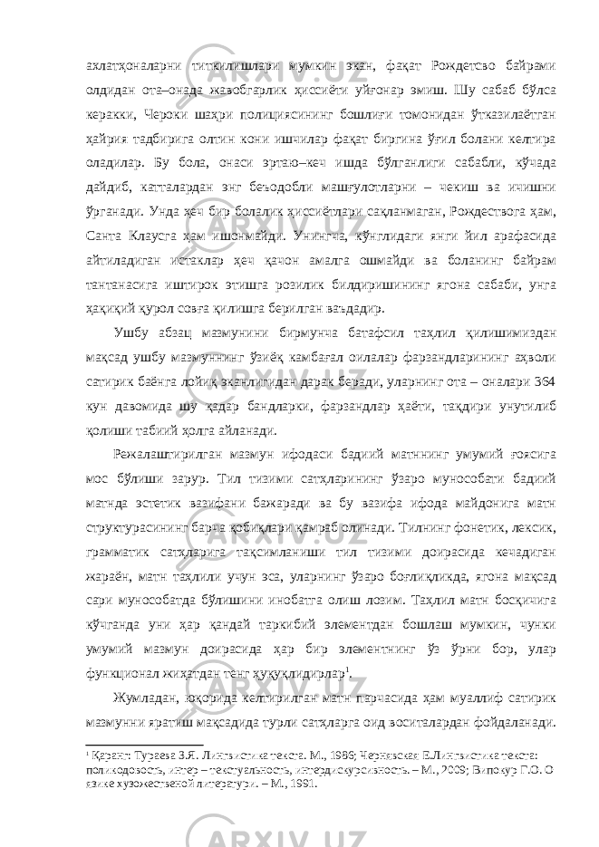 ахлатҳоналарни титкилишлари мумкин экан, фақат Рождетсво байрами олдидан ота–онада жавобгарлик ҳиссиёти уйғонар эмиш. Шу сабаб бўлса керакки, Чероки шаҳри полициясининг бошлиғи томонидан ўтказилаётган ҳайрия тадбирига олтин кони ишчилар фақат биргина ўғил болани келтира оладилар. Бу бола, онаси эртаю–кеч ишда бўлганлиги сабабли, кўчада дайдиб, катталардан энг беъодобли машғулотларни – чекиш ва ичишни ўрганади. Унда ҳеч бир болалик ҳиссиётлари сақланмаган, Рождествога ҳам, Санта Клаусга ҳам ишонмайди. Унингча, кўнглидаги янги йил арафасида айтиладиган истаклар ҳеч қачон амалга ошмайди ва боланинг байрам тантанасига иштирок этишга розилик билдиришининг ягона сабаби, унга ҳақиқий қурол совға қилишга берилган ваъдадир. Ушбу абзац мазмунини бирмунча батафсил таҳлил қилишимиздан мақсад ушбу мазмуннинг ўзиёқ камбағал оилалар фарзандларининг аҳволи сатирик баёнга лойиқ эканлигидан дарак беради, уларнинг ота – оналари 364 кун давомида шу қадар бандларки, фарзандлар ҳаёти, тақдири унутилиб қолиши табиий ҳолга айланади. Режалаштирилган мазмун ифодаси бадиий матннинг умумий ғоясига мос бўлиши зарур. Тил тизими сатҳларининг ўзаро мунособати бадиий матнда эстетик вазифани бажаради ва бу вазифа ифода майдонига матн структурасининг барча қобиқлари қамраб олинади. Тилнинг фонетик, лексик, грамматик сатҳларига тақсимланиши тил тизими доирасида кечадиган жараён, матн таҳлили учун эса, уларнинг ўзаро боғлиқликда, ягона мақсад сари мунособатда бўлишини инобатга олиш лозим. Таҳлил матн босқичига кўчганда уни ҳар қандай таркибий элементдан бошлаш мумкин, чунки умумий мазмун доирасида ҳар бир элементнинг ўз ўрни бор, улар функционал жиҳатдан тенг ҳуқуқлидирлар 1 . Жумладан, юқорида келтирилган матн парчасида ҳам муаллиф сатирик мазмунни яратиш мақсадида турли сатҳларга оид воситалардан фойдаланади. 1 Қаранг: Тураева З.Я. Лингвистика текста. М., 1986; Чернявская Е.Лингвистика текста: поликодовость, интер – текстуальность, интердискурсивность. – М., 2009; Випокур Г.О. О язике хузожественой литератури. – М., 1991. 