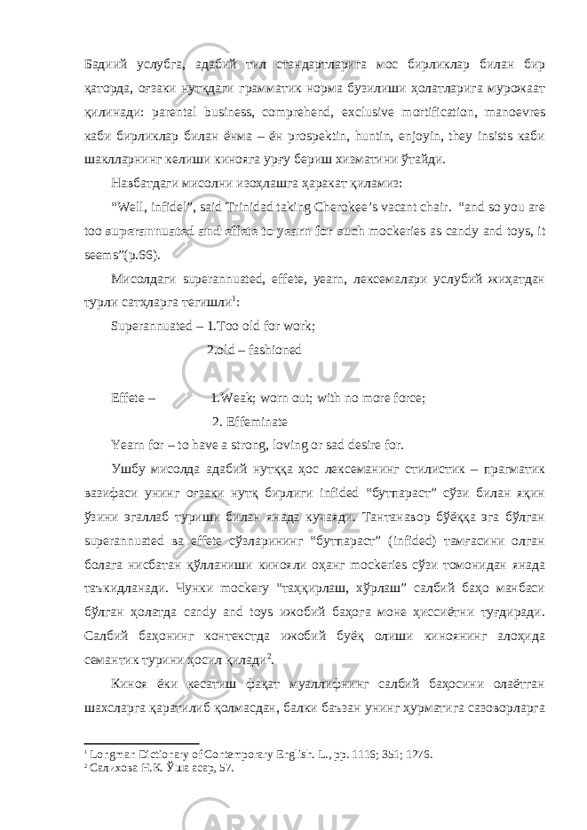 Бадиий услубга, адабий тил стандартларига мос бирликлар билан бир қаторда, оғзаки нутқдаги грамматик норма бузилиши ҳолатларига мурожаат қилинади: parental business, comprehend, exclusive mortification, manoevres каби бирликлар билан ёнма – ён prospektin, huntin, enjoyin, they insists каби шаклларнинг келиши кинояга урғу бериш хизматини ўтайди. Навбатдаги мисолни изоҳлашга ҳаракат қиламиз: “Well, infidel”, said Trinidad taking Cherokee’s vacant chair. “and so you are too superannuated and effete to yearn for such mockeries as candy and toys, it seems”(p.66) . Мисолдаги superannuated, effete, yearn, лексемалари услубий жиҳатдан турли сатҳларга тегишли 1 : Superannuated – 1.Too old for work; 2.old – fashioned Effete – 1.Weak; worn out; with no more force; 2. Effeminate Yearn for – to have a strong, loving or sad desire for. Ушбу мисолда адабий нутққа ҳос лексеманинг стилистик – прагматик вазифаси унинг оғзаки нутқ бирлиги infided “бутпараст” сўзи билан яқин ўзини эгаллаб туриши билан янада кучаяди. Тантанавор бўёққа эга бўлган superannuated ва effete сўзларининг “бутпараст” (infided) тамғасини олган болага нисбатан қўлланиши кинояли оҳанг mockeries сўзи томонидан янада таъкидланади. Чунки mockery “таҳқирлаш, хўрлаш” салбий баҳо манбаси бўлган ҳолатда candy and toys ижобий баҳога моне ҳиссиётни туғдиради. Салбий баҳонинг контекстда ижобий буёқ олиши киноянинг алоҳида семантик турини ҳосил қилади 2 . Киноя ёки кесатиш фақат муаллифнинг салбий баҳосини олаётган шахсларга қаратилиб қолмасдан, балки баъзан унинг ҳурматига сазоворларга 1 Longman Dictionary of Contemporary English. L ., рр. 1116; 351; 1276. 2 Салихова Н.К. Ўша асар, 57. 