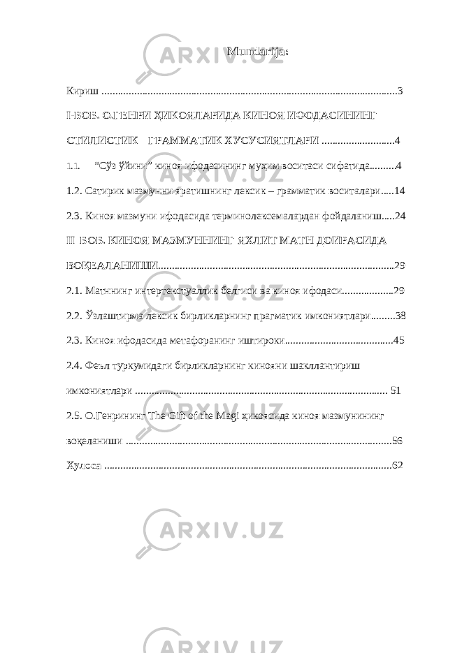 Mundarija: Кириш .............................................................................................................3 I-БОБ. O.ГЕНРИ ҲИКОЯЛАРИДА КИНОЯ ИФОДАСИНИНГ СТИЛИСТИК – ГРАММАТИК ХУСУСИЯТЛАРИ ...........................4 1.1. “Сўз ўйини” киноя ифодасининг муҳим воситаси сифатида..........4 1 .2. Сатирик мазмунни яратишнинг лексик – грамматик воситалари.....14 2.3. Киноя мазмуни ифодасида терминолексемалардан фойдаланиш.....24 II –БОБ. КИНОЯ МАЗМУННИНГ ЯХЛИТ МАТН ДОИРАСИДА ВОҚЕАЛАНИШИ .......................................................................................29 2.1. Матннинг интертекстуаллик белгиси ва киноя ифодаси...................29 2.2. Ўзлаштирма лексик бирликларнинг прагматик имкониятлари.........38 2.3. Киноя ифодасида метафоранинг иштироки........................................45 2.4. Феъл туркумидаги бирликларнинг кинояни шакллантириш имкониятлари ............................................................................................. 51 2.5. О.Генрининг The Gift of the Magi ҳикоясида киноя мазмунининг воқеланиши ..................................................................................................56 Хулоса ..........................................................................................................62 