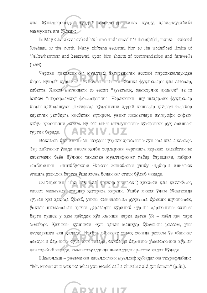 ҳам йўналтирилади. Бундай ҳолатларда киноя кулгу, ҳазил-мутойиба мазмунига эга бўлади: In May Cherokee packed his burro and turned it’s thoughtful, mouse – colored forehead to the north. Many citizens escorted him to the undefined limits of Yellowhammer and bestowed upon him shouts of commendation and farewells (p.56). Чероки ҳикоясининг муаллиф ёқтирадиган асосий персонажларидан бири. Бундай ҳурматга Yellowhammerнинг бошқа фуқаролари ҳам сазовор, албатта. Ҳикоя матнидаги to escort “кузатмоқ, ҳамкорлик қилмоқ” ва to bestow “тақдирламоқ” феълларининг Черокининг шу шаҳарлик фуқаролар билан ҳайрлашуви тавсифида қўлланиши оддий кишилар ҳаётига эътибор қаратган раҳбарга нисбатан эҳтиром, унинг хизматлари эътирофи сифати қабул қилиниши лозим. Бу эса матн мазмунининг кўтаринки руҳ олишига туртки беради. Воқеалар баёнининг энг юқори нуқтаси ҳикоянинг сўнгида юзага келади. Бир пайтнинг ўзида инсон қалби торларини чертишга ҳаракат қилаётган ва кесатмали баён йўлини танлаган муаллифнинг хабар беришича, хайрия тадбирининг ташаббускори Чероки жаноблари ушбу тадбирга иштирок этишга розилик берган ўша ягона боланинг отаси бўлиб чиқади. О.Генрининг The Last Leaf (“Охирги япроқ”) ҳикояси ҳам ҳиссиётли, ҳассос мазмунли асарлар қаторига киради. Ушбу ҳикоя ўлим бўсағасида турган қиз ҳақида бўлиб, унинг сентиментал руҳиятда бўлиши шунингдек, ўпкаси шамоллаган қизни деразадан кўриниб турган дарахтнинг охирги барги тушса у ҳам ҳаётдан кўз юмиши керак деган ўй – хаёл ҳеч тарк этмайди. Қизнинг қўшниси -ҳеч қачон машҳур бўлмаган рассом, уни қутқаришга аҳд қилади. Ноябрь ойининг совуқ тунида рассом ўз уйининг деворига баргнинг суратини чизади, оқибатда баргнинг ўлмаслигини кўрган қиз соғайиб кетади, аммо совуқ тунда шамоллаган рассом ҳалок бўлади. Шамоллаш – рневмания касаллигини муаллиф қуйидагича таърифлайди: “Mr. Pneumonia was not what you would call a chivalric old gentlemen” (p.81). 