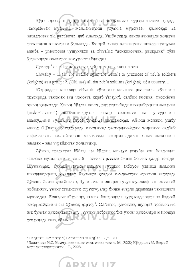 Кўринадики, шаҳарда рневмания эпидемияси турқалганлиги ҳақида гапираётган муаллиф жонлантириш усулига мурожаат қилмоқда ва касалликни old gentlemen, деб атамоқда. Ушбу гапда киноя ачинарли ҳолатни тасвирлаш хизматини ўтамоқда. Бундай киноя ҳаракатини шакллантирувчи манба – pneumonia тушунчаси ва chivalric “донкихотлик, рицарлик” сўзи ўртасидаги семантик номутаносибликдир. Луғатда 1 chivalry лексемаси қуйидаги маъноларга эга: Chivalry – 1. (In the middle ages) the beliefs or practices of noble soldiers (knight s) as a group; 2. (Old use) all the noble soldiers (knights) of a country… Юқоридаги мисолда chivalric сўзининг маъноси pneumonia сўзининг таъсирида тамоман зид томонга қараб ўзгариб, салбий эмоция, ҳиссиётни ҳосил қилмоқда. Ҳосил бўлган киноя, гап таркибида кичирайтириш амалини (understatement) шакллантирувчи инкор юкламаси not унсурининг мавжудлиги туфайли, бироз бўлса-да юмшамоқда. Айтиш жоизки, ушбу мисол О.Генри ҳикояларида киноянинг тасвирланаётган ҳодисани салбий сифатларини кичрайтириш воситасида ифодаланадиган киноя амалининг камдан – кам учрайдиган ҳолатидир. Сўзсиз, стилистик бўёққа эга бўлган, маълум услубга хос бирликлар танлови муаллифнинг ғоявий – эстетик режаси билан боғлиқ ҳолда кечади. Шунингдек, бундай танлов маълум турдаги ахборот узатиш амалини шакллантириш, муаллиф ўқувчига қандай маълумотни етказиш истагида бўлиши билан ҳам боғлиқ. Буни амалга ошириш учун муаллифнинг лисоний қобилияти, унинг стилистик структуралар билан етарли даражада танишлиги муҳимдир. Бошқача айтганда, юқори босқичдаги нутқ маданияти ва бадиий ижод лаёқатига эга бўлмоқ даркор 1 . О.Генри, гумонсиз, шундай қобилиятга эга бўлган ҳикоянависидир. Бунинг исботини биз унинг ҳикоялари матнлари таҳлилида аниқ кўрамиз. 1 Longman Dictionary of Contemporary English. L ., р. 181. 1 Болотнова Н.С. Коммуникативная стилистика текста. М., 2009; Йўлдошев М. Бадиий матн лингвопоэтикаси: - Т., 2008. 