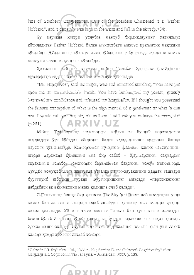 hats of Southern Congressmen. One of the boarders Christened it a “Father Hubbard”, and it certainly was high in the waist and full in the skirt (p.254). Бу парчада юқори услубга мансуб бирликларнинг ҳазиломуз айтиладиган Father Hubbard билан мунособати махсус прагматик мақсадни кўзлайди. Аёлларнинг кўкраги очиқ кўйлагининг бу тарзда аталиши комик мазмун яратиш мақсадини кўзлайди. Ҳикоянинг кейинги қисмида майор Тольбот Ҳаргравс (актёр)нинг муваффақиятидан норози эканлиги маълум қилинади: “Mr. Hapgraves”, said the major, who had remained standing, “You ha ve put upon me an unpardonable insult . You have burlesqued my person, grossly betrayed my confidence and misused my hospitality . If I thought you possessed the faintest conception of what is the sign manual of a gentleman or what is due one. I would call you out, sir, old as I am. I will ask you to leave the room, sir” (p.261). Майор Тольботнинг норозилиги ноўрин ва бундай норозиликни юқоридаги ўта бўёқдор иборалар билан ифодаланиши кулгидан бошқа нарсани қўзғатмайди. Келтирилган нутқнинг фаолият комик таъсирининг юқори даражада бўлишига яна бир сабаб – Ҳаргварснинг саҳнадаги ҳаракатига Тольбот томонидан берилаётган баҳонинг ножўя эканлигида. Бундай номуқобиллик замирида ўзгалар ҳатти–ҳаракатини ҳаддан ташқари бўрттириб юбориш туради. Бўрттиришнинг мақсади –персонажнинг дабдабаси ва ваҳимасини мазах қилишга олиб келади 1 . О.Генрининг бошқа бир ҳикояси The Skylight Room деб номланган унда кичик бир хоначани ижарага олиб яшаётган қизнинг кечинмалари ҳақида ҳикоя қилинади. Уйнинг эгаси миссис Паркер бир куни қизни очликдан беҳол бўлиб ётганида кўриб қолади ва бундан норозилигини изҳор қилади. Ҳикоя яхши оҳангда якунланади: қизни даволашга келган врач уни севиб қолади ҳамда ҳаётини сақлаб қолади. 1 Galperin I.R. Stylistics. – M., 1977. p. 105; Semino E. and Gulpered. Cognitive Stylistics: Language and Cognition in Text analysis. – Amsterdam, 2002. p. 136. 