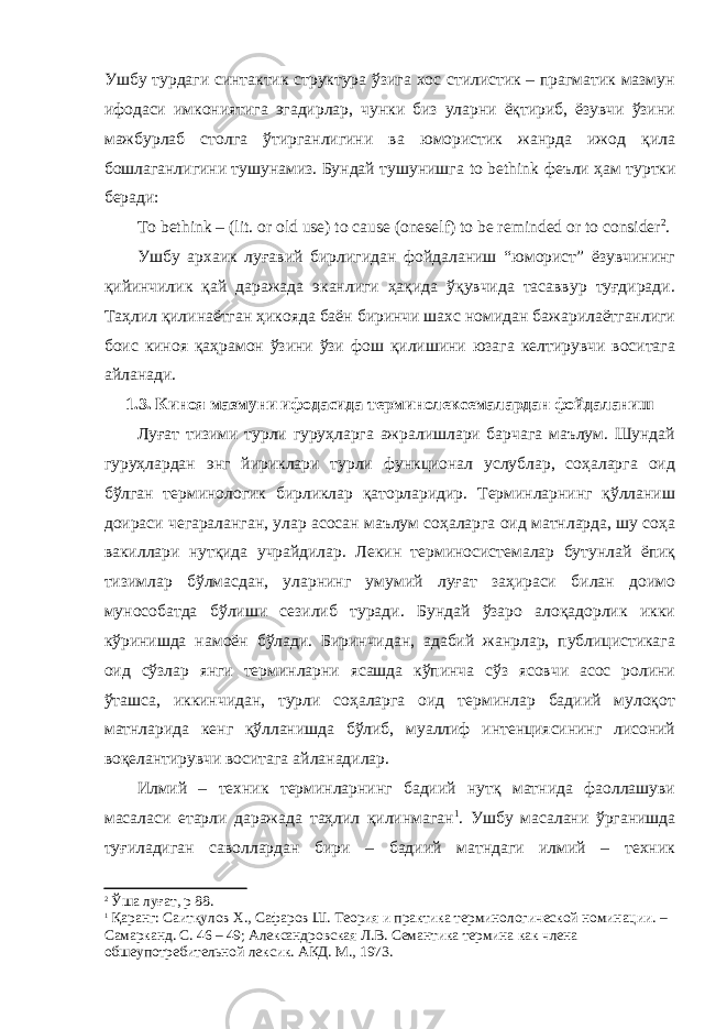 Ушбу турдаги синтактик структура ўзига хос стилистик – прагматик мазмун ифодаси имкониятига эгадирлар, чунки биз уларни ёқтириб, ёзувчи ўзини мажбурлаб столга ўтирганлигини ва юмористик жанрда ижод қила бошлаганлигини тушунамиз. Бундай тушунишга to bethink феъли ҳам туртки беради: To bethink – (lit. or old use) to cause (oneself) to be reminded or to consider 2 . Ушбу архаик луғавий бирлигидан фойдаланиш “юморист” ёзувчининг қийинчилик қай даражада эканлиги ҳақида ўқувчида тасаввур туғдиради. Таҳлил қилинаётган ҳикояда баён биринчи шахс номидан бажарилаётганлиги боис киноя қаҳрамон ўзини ўзи фош қилишини юзага келтирувчи воситага айланади. 1 .3. Киноя мазмуни ифодасида терминолексемалардан фойдаланиш Луғат тизими турли гуруҳларга ажралишлари барчага маълум. Шундай гуруҳлардан энг йириклари турли функционал услублар, соҳаларга оид бўлган терминологик бирликлар қаторларидир. Терминларнинг қўлланиш доираси чегараланган, улар асосан маълум соҳаларга оид матнларда, шу соҳа вакиллари нутқида учрайдилар. Лекин терминосистемалар бутунлай ёпиқ тизимлар бўлмасдан, уларнинг умумий луғат заҳираси билан доимо мунособатда бўлиши сезилиб туради. Бундай ўзаро алоқадорлик икки кўринишда намоён бўлади. Биринчидан, адабий жанрлар, публицистикага оид сўзлар янги терминларни ясашда кўпинча сўз ясовчи асос ролини ўташса, иккинчидан, турли соҳаларга оид терминлар бадиий мулоқот матнларида кенг қўлланишда бўлиб, муаллиф интенциясининг лисоний воқелантирувчи воситага айланадилар. Илмий – техник терминларнинг бадиий нутқ матнида фаоллашуви масаласи етарли даражада таҳлил қилинмаган 1 . Ушбу масалани ўрганишда туғиладиган саволлардан бири – бадиий матндаги илмий – техник 2 Ўша луғат, р 88. 1 Қаранг: Саитқулов Х., Сафаров Ш. Теория и практика терминологической номинации. – Самарканд. С. 46 – 49; Александровская Л.В. Семантика термина как члена обшеупотребительной лексик. АКД. М., 1973. 