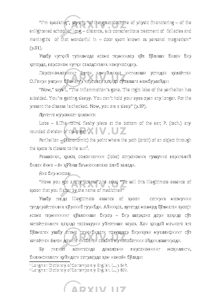 “I’m speaking”, says I, “of the great doctrine of physic financiering – of the enlightened school of long – distance, sub conscientious treatment of fallacies and meningitis of that wonderful in – door sport known as personal magnetism” (p.91). Ушбу нутқий тузилмада ясама терминлар кўп бўлиши билан бир қаторда, персонаж нутқи саводсизлик намунасидир. Персонажларнинг ёлғон илмийликка интилиши устидан кулаётган О.Генри уларни бўлмағур нарсалар ҳақида сўзлашга мажбурлайди: “Now,” says I, “The inflammation’s gone. The right lobe of the perihelion has subsided. You’re getting sleepy. You can’t hold your eyes open any longer. For the present the disease is checked. Now, you are a sleep” (p.92). Луғатга мурожаат қиламиз: Lobe – 1.The round fleshy piece at the bottom of the ear; 2. (tech.) any rounded division of the organ 1 . Perihelion – (astronomic) the point where the path (orbit) of an object through the space is closest to the sun 2 . Равшанки, қулоқ солончағини (lobe) астрономик тушунча перигелий билан ёнма – ён қўйиш беъманиликка олиб келади. Яна бир мисол: “Have you got a city license”, he asks, “To sell this illegitimate essence of spoon that you flatter by the name of medicine?” Ушбу гапда Illegitimate essence of spoon сатирик мазмунни туғдираётганлик кўриниб турибди. Айниқса, луғатда мавжуд бўлмаган spoojn ясама терминнинг қўлланиши бирор – бир шарқона дори ҳақида сўз кетаётганлиги ҳақида тасаввурни уйғотиши керак. Ҳеч қандай маънога эга бўлмаган ушбу атама таркибидаги товушлар бирикуви муаллифнинг сўз кетаётган ёлғон дорига нисбатан салбий мунособатини ойдинлаштиради. Бу гипноз возитасида даволовчи персонажнинг жоҳиллиги, билимсизлиги қуйидаги сатрларда ҳам намоён бўлади: 1 Longman Dictionary of Contemporary English. L ., р 642. 2 Longman Dictionary of Contemporary English. L ., р 807. 