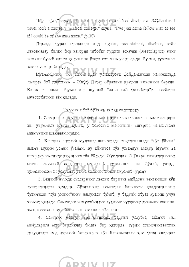 “My major,” says I, “I’m not a regular preordained disciple of S.Q.Lapius. I never took a course in medical college,” says I. “I’ve just come fellow man to see if I could be of any assistance.” (p.90) Парчада турли стилларга оид regular, preordained, disciple , каби лексемалар билан бир қаторда табобат худоси эскулап ( Aesculapius ) нинг номини бузиб идрок қилиниши ўзига хос мазмун яратади. Бу эса, гумонсиз комик самара беради. Муаллифнинг тил бойлигидан устакорона фойдаланиши натижасида юморга бой персонаж – Жефф Питер образини яратиш имконини беради. Киноя ва юмор ёзувчининг шундай “олижаноб фирибгар”га нисбатан мунособатини аён қилади. Биринчи боб бўйича қисқа хулосалар 1. Сатирик мазмунни ифодаловчи прагматик-стилистик воситалардан энг унумлиси Киноя бўлиб, у бевосита матиннинг яширин, тагмаъноли мазмунини шакллантиради. 2. Кинояни нутқий мулоқот шароитида воқеланишида “сўз ўйини” амали муҳим ролни ўтайди. Бу айниқса сўз усталари моҳир ёзувчи ва шоирлар ижодида яққол намоён бўлади. Жумладан, О Генри ҳикояларининг матни лисоний жиҳатдан мураккаб тузилишга эга бўлиб, уларда қўлланилаётган услублар ўзига хослиги билан ажралиб туради. 3. Бадиий нутқда сўзларнинг лексик бирикув майдони кенгайиши кўп кузатиладиган ҳолдир. Сўзларнинг семантик бирикуви қоидаларининг бузилиши “сўз ўйини”нинг намунаси бўлиб, у бадиий образ яратиш учун хизмат қилади. Семантик номуқобиллик кўпинча нутқнинг динамик кечиши, экспрессивлик кучайишининг омилига айланади. 4. Сатирик мазмун яратилишида, бадиий услубга, абадий тил миёрларига мос бирликлар билан бир қаторда, турли социолингвистик гуруҳларга оид луғавий бирликлар, сўз бирикмалари ҳам фаол иштирок 