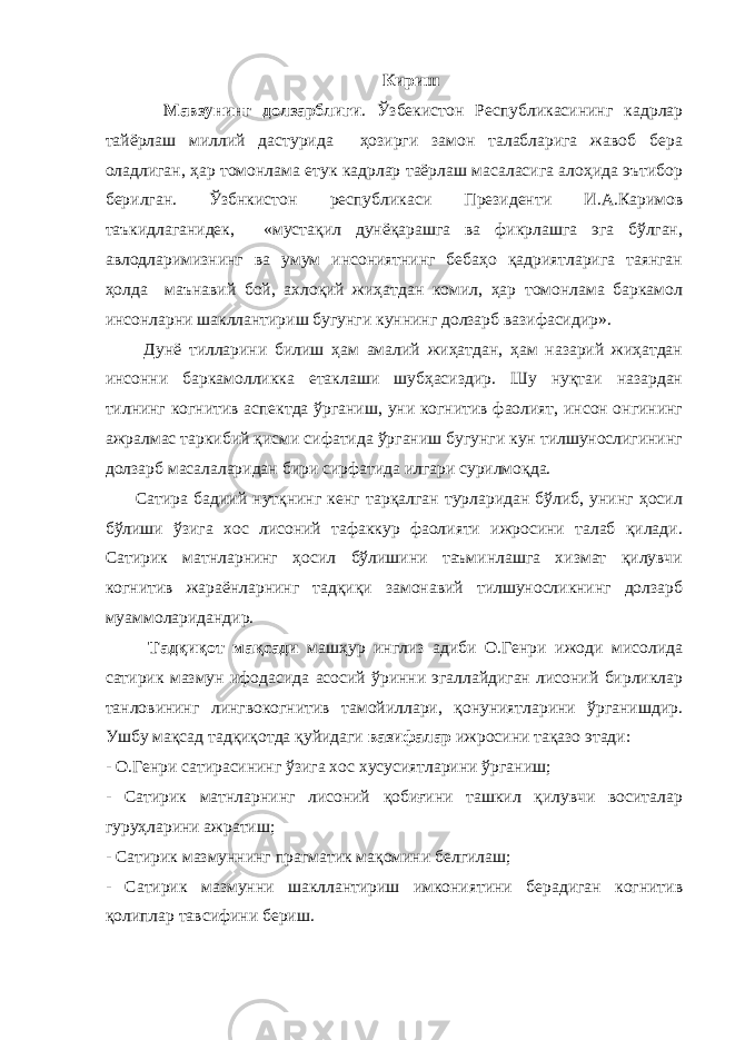 Кириш Мавзунинг долзарблиги . Ўзбекистон Республикасининг кадрлар тайёрлаш миллий дастурида ҳозирги замон талабларига жавоб бера оладлиган, ҳар томонлама етук кадрлар таёрлаш масаласига алоҳида эътибор берилган. Ўзбнкистон республикаси Президенти И.А.Каримов таъкидлаганидек, «мустақил дунёқарашга ва фикрлашга эга бўлган, авлодларимизнинг ва умум инсониятнинг бебаҳо қадриятларига таянган ҳолда маънавий бой, ахлоқий жиҳатдан комил, ҳар томонлама баркамол инсонларни шакллантириш бугунги куннинг долзарб вазифасидир». Дунё тилларини билиш ҳам амалий жиҳатдан, ҳам назарий жиҳатдан инсонни баркамолликка етаклаши шубҳасиздир. Шу нуқтаи назардан тилнинг когнитив аспектда ўрганиш, уни когнитив фаолият, инсон онгининг ажралмас таркибий қисми сифатида ўрганиш бугунги кун тилшунослигининг долзарб масалаларидан бири сирфатида илгари сурилмоқда. Сатира бадиий нутқнинг кенг тарқалган турларидан бўлиб, унинг ҳосил бўлиши ўзига хос лисоний тафаккур фаолияти ижросини талаб қилади. Сатирик матнларнинг ҳосил бўлишини таъминлашга хизмат қилувчи когнитив жараёнларнинг тадқиқи замонавий тилшуносликнинг долзарб муаммоларидандир. Тадқиқот мақсади машҳур инглиз адиби О.Генри ижоди мисолида сатирик мазмун ифодасида асосий ўринни эгаллайдиган лисоний бирликлар танловининг лингвокогнитив тамойиллари, қонуниятларини ўрганишдир. Ушбу мақсад тадқиқотда қуйидаги вазифалар ижросини тақазо этади: - О.Генри сатирасининг ўзига хос хусусиятларини ўрганиш; - Сатирик матнларнинг лисоний қобиғини ташкил қилувчи воситалар гуруҳларини ажратиш; - Сатирик мазмуннинг прагматик мақомини белгилаш; - Сатирик мазмунни шакллантириш имкониятини берадиган когнитив қолиплар тавсифини бериш. 