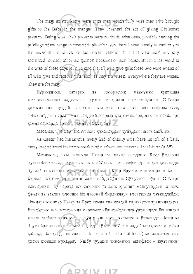 The magi as you know-were wise men-wonderfully wise men - who brought gifts to the Babe in the manger. They invented the act of giving Christmas presents. Being wise, their presents were no doubt wise ones, possibly bearing the privilege of exchange in case of duplication. And here I have lamely related to you the uneventful chronicle of too foolish children in a flat who most unwisely sacrificed for each other the greatest treasures of their house. But in a last word to the wise of these days let it be said that all who give gifts these two were wisest of all who give and receive gifts, such as they are wisest. Everywhere they are wisest. They are the magi. Кўринадики, сатирик ва юмористик мазмунни яратишда интертектуаллик ҳодисасига мурожаат қилиш кенг тарқалган. О.Генри ҳикояларида бундай вазифани қадимги юнон ва рим мифологияси, “Инжил”даги персонажлар, бадиий асарлар қаҳрамонлари, давлат арбоблари ҳамда саркардаларнинг номлари бажаради. Масалан, The Cap and Anthem ҳикоясидаги қуйидаги гапни олайлик: As Caesar had his Brutus, every bed of charity must have its toll of a bath, every loaf of bread its compensation of a private and personal inquisition.(p.38). Маълумки, рим консули Цезар ва унинг сафдоши Брут ўртасида мунособат тарихда мунофиқлик ва айёрлик рамзи сифатида талқин қилинади. Бундай маккарона мунособат замирида Цезар Брутнинг номларини бир – биридан ажратмасдан эслаш одати пайдо бўлган. Сўз устаси бўлган О.Генри номларнинг бу тариқа жипслигини “эгалик қилиш” мазмунидаги to have феъли ва эгалик олмоши his лисоний бирликлари воситасида таъкидлайди. Номлари машҳур Цезар ва Брут ҳамда ҳеч қандай ҳаракатсиз эришиладиган бир тўғрам нон воситасида марҳамат кўрсатаётганлар ўртасидаги ўхшашлик инсон қалбига марҳаматсиз қўл уриш рамзи хизматини ўтамоқда. Цезар ва Брут образларининг савияси ҳамда кўрсатилаётган оддий марҳаматнинг бир қобиқда, босқичда эмаслиги (a toll of a bath; a loaf of bread) киноя мазмунини ҳосил қилиши муқаррар. Ушбу турдаги киноянинг вазифаси – ёзувчининг 