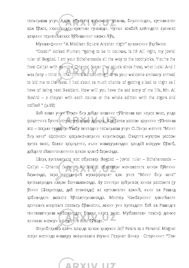 тасвирлаш учун Адам образига мурожаат қилиш, биринчидан, кутилмаган ҳол бўлса, иккинчидан кулгили туюлади. Чунки ковбой ҳаётидаги арзимас воқеани тарихийликка йўйишнинг иложи йўқ. Муаллифнинг “A Madison Square Arabian night” ҳикоясини ўқиймиз: “Good!” barked Plumer; “going to be in courses, is it? All right, my jovial ruler of Bagdad. I am your Scheherazade all the way to the toothpicks. You’re the frost Caliph with genuine Oriental fearer I’ve struck since frost, what luck! And I was forty – third in line. I finished counting just as your welcome emissary arrived to bid me to the feast. I had about as much chance of getting a bed to night as I have of being next Resident. How will you have the sad story of me life, Mr. Al Rashid – a chapter with each course or the whole edition with the cigars and coffee? ” (p.69) Бой киши учун бирон бир дайди кишини тўйғазиш ҳеч нарса эмас, унда фақатгина бунга истак туғилиши даркор. Камбағал рассом қорнини тўйғазиш эса – сеҳрли тушдир. Ушбу эпизодни тасвирлаш учун О.Генри матнга “Минг бир кеча” афсонаси қаҳрамонларини киритмоқда. Овқатга муҳтож рассом эртак эмас, балки ҳақиқатни, яъни машҳурликдан қандай маҳрум бўлиб, дайдига айланганлигини ҳикоя қилиб бермоқда. Шарқ эртакларига хос образлар Bagdad – jovial ruler – Scheherazade – Caliph – Oriental fearer – Al Rashid образлари монологига киноя бўёғини бермоқда, зеро тасодифий муваффақият ҳам унга “Минг бир кеча” эртакларидек илҳом бағишламоқда. Бу сингари ҳайрихоҳ киноя рассомга (у ўзини Шаҳризода, деб атамоқда) ва кутилмаган ҳомий, яъни ал Рашид қабилидаги шахсга йўналтирилмоқда. Мистер Чамбернинг ҳомийлиги қанчалик мақтовга сазовор бўлмасин, лекин уни эртакдаги бой ал Рашидга тенглаштириш муболағадан бошқа нарса эмас. Муболағали тавсиф доимо кинояли мазмун ифодасига асос бўлади. Фирибгарлар ҳаёти ҳақида ҳикоя қилувчи Jeff Peters as a Personal Magnet асари матнида машҳур америкалик ёзувчи Гарриет Бичер - Стоуннинг “Том 