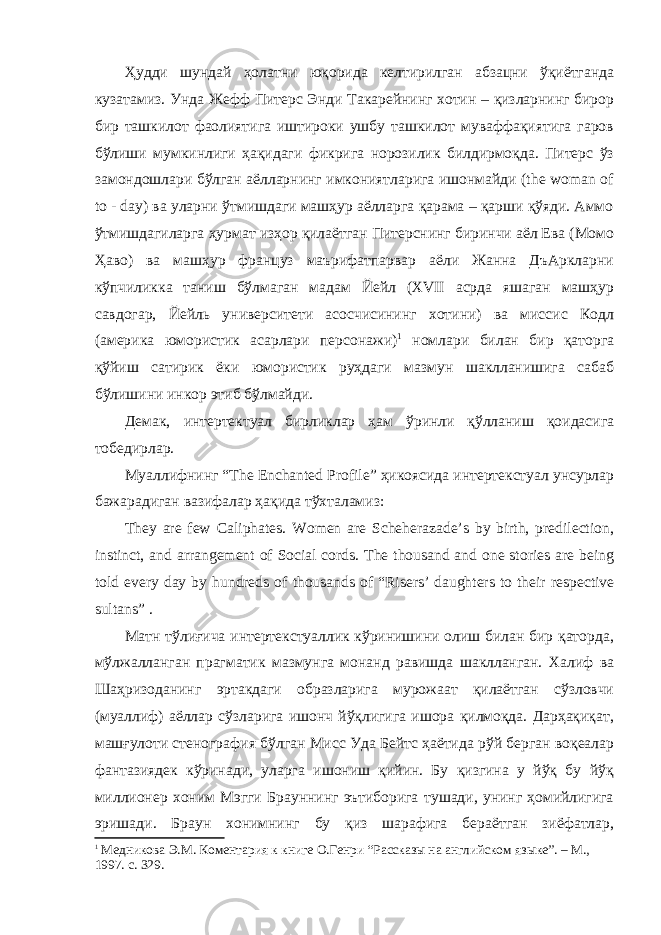 Ҳудди шундай ҳолатни юқорида келтирилган абзацни ўқиётганда кузатамиз. Унда Жефф Питерс Энди Такарейнинг хотин – қизларнинг бирор бир ташкилот фаолиятига иштироки ушбу ташкилот муваффақиятига гаров бўлиши мумкинлиги ҳақидаги фикрига норозилик билдирмоқда. Питерс ўз замондошлари бўлган аёлларнинг имкониятларига ишонмайди (the woman of to - day) ва уларни ўтмишдаги машҳур аёлларга қарама – қарши қўяди. Аммо ўтмишдагиларга ҳурмат изҳор қилаётган Питерснинг биринчи аёл Ева (Момо Ҳаво) ва машҳур француз маърифатпарвар аёли Жанна ДъАркларни кўпчиликка таниш бўлмаган мадам Йейл (XVII асрда яшаган машҳур савдогар, Йейль университети асосчисининг хотини) ва миссис Кодл (америка юмористик асарлари персонажи) 1 номлари билан бир қаторга қўйиш сатирик ёки юмористик руҳдаги мазмун шаклланишига сабаб бўлишини инкор этиб бўлмайди. Демак, интертектуал бирликлар ҳам ўринли қўлланиш қоидасига тобедирлар. Муаллифнинг “The Enchanted Profile” ҳикоясида интертекстуал унсурлар бажарадиган вазифалар ҳақида тўхталамиз: They are few Caliphates. Women are Scheherazade’s by birth, predilection, instinct, and arrangement of Social cords. The thousand and one stories are being told every day by hundreds of thousands of “Risers’ daughters to their respective sultans” . Матн тўлиғича интертекстуаллик кўринишини олиш билан бир қаторда, мўлжалланган прагматик мазмунга монанд равишда шаклланган. Халиф ва Шаҳризоданинг эртакдаги образларига мурожаат қилаётган сўзловчи (муаллиф) аёллар сўзларига ишонч йўқлигига ишора қилмоқда. Дарҳақиқат, машғулоти стенография бўлган Мисс Уда Бейтс ҳаётида рўй берган воқеалар фантазиядек кўринади, уларга ишониш қийин. Бу қизгина у йўқ бу йўқ миллионер хоним Мэгги Брауннинг эътиборига тушади, унинг ҳомийлигига эришади. Браун хонимнинг бу қиз шарафига бераётган зиёфатлар, 1 Медникова Э.М. Коментария к книге О.Генри “Рассказы на английском яз ы ке”. – М., 1997. с. 329. 