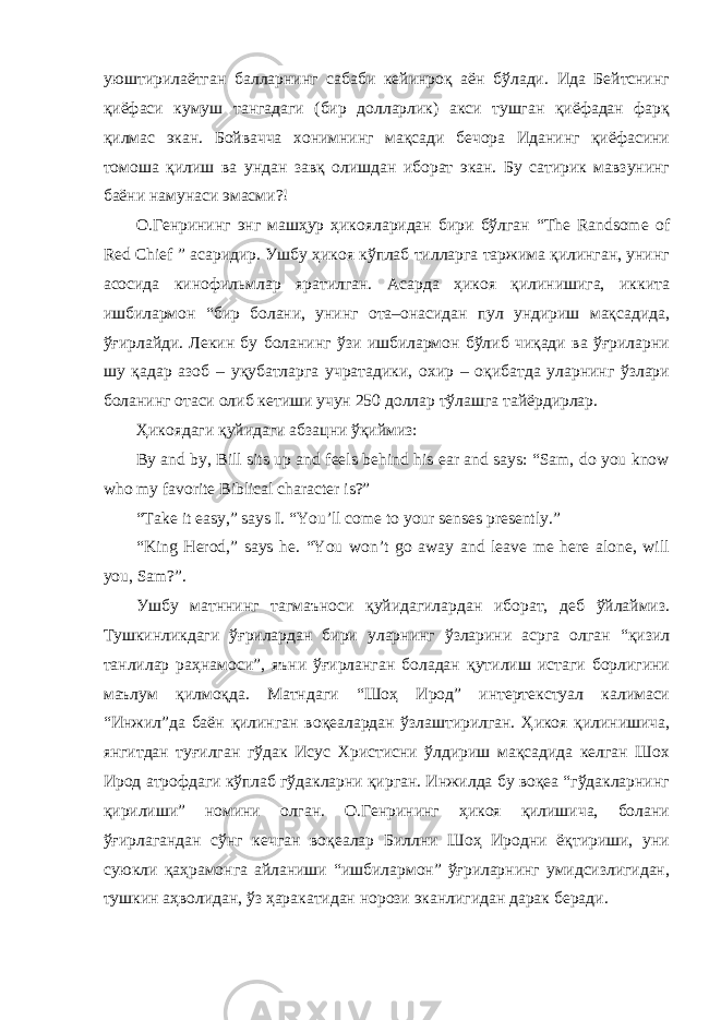 уюштирилаётган балларнинг сабаби кейинроқ аён бўлади. Ида Бейтснинг қиёфаси кумуш тангадаги (бир долларлик) акси тушган қиёфадан фарқ қилмас экан. Бойвачча хонимнинг мақсади бечора Иданинг қиёфасини томоша қилиш ва ундан завқ олишдан иборат экан. Бу сатирик мавзунинг баёни намунаси эмасми?! О.Генрининг энг машҳур ҳикояларидан бири бўлган “The Randsome of Red Chief ” асаридир. Ушбу ҳикоя кўплаб тилларга таржима қилинган, унинг асосида кинофильмлар яратилган. Асарда ҳикоя қилинишига, иккита ишбилармон “бир болани, унинг ота–онасидан пул ундириш мақсадида, ўғирлайди. Лекин бу боланинг ўзи ишбилармон бўлиб чиқади ва ўғриларни шу қадар азоб – уқубатларга учратадики, охир – оқибатда уларнинг ўзлари боланинг отаси олиб кетиши учун 250 доллар тўлашга тайёрдирлар. Ҳикоядаги қуйидаги абзацни ўқиймиз: By and by, Bill sits up and feels behind his ear and says: “Sam, do you know who my favorite Biblical character is?” “Take it easy,” says I. “You’ll come to your senses presently.” “King Herod,” says he. “You won’t go away and leave me here alone, will you, Sam?”. Ушбу матннинг тагмаъноси қуйидагилардан иборат, деб ўйлаймиз. Тушкинликдаги ўғрилардан бири уларнинг ўзларини асрга олган “қизил танлилар раҳнамоси”, яъни ўғирланган боладан қутилиш истаги борлигини маълум қилмоқда. Матндаги “Шоҳ Ирод” интертекстуал калимаси “Инжил”да баён қилинган воқеалардан ўзлаштирилган. Ҳикоя қилинишича, янгитдан туғилган гўдак Исус Христисни ўлдириш мақсадида келган Шох Ирод атрофдаги кўплаб гўдакларни қирган. Инжилда бу воқеа “гўдакларнинг қирилиши” номини олган. О.Генрининг ҳикоя қилишича, болани ўғирлагандан сўнг кечган воқеалар Биллни Шоҳ Иродни ёқтириши, уни суюкли қаҳрамонга айланиши “ишбилармон” ўғриларнинг умидсизлигидан, тушкин аҳволидан, ўз ҳаракатидан норози эканлигидан дарак беради. 