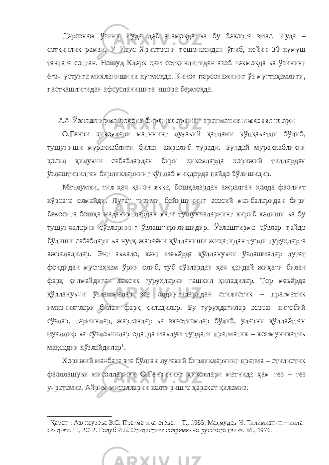 Персонаж ўзини Иуда деб атамоқда ва бу бекорга эмас. Иуда – сотқинлик рамзи. У Исус Христосни пешонасидан ўпиб, кейин 30 кумуш тангага сотган. Ношуд Клерк ҳам сотқинлигидан азоб чекмоқда ва ўзининг ёғоч устунга михланишини кутмоқда. Киноя персонажнинг ўз муттаҳамлиги, пасткашлигидан афсусланишига ишора бермоқда. 2.2. Ўзлаштирма лексик бирликларнинг прагматик имкониятлари О.Генри ҳикоялари матннинг луғавий қатлами кўпқаватли бўлиб, тушуниши мураккаблиги билан ажралиб туради. Бундай мураккабликни ҳосил қилувчи сабаблардан бири ҳикояларда хорижий тиллардан ўзлаштирилган бирликларнинг кўплаб миқдорда пайдо бўлишидир. Маълумки, тил ҳеч қачон якка, бошқалардан ажралган ҳолда фаолият кўрсата олмайди. Луғат тизими бойишининг асосий манбаларидан бири бевосита бошқа маданиятлардан янги тушунчаларнинг кириб келиши ва бу тушунчаларни сўзларнинг ўзлаштирилишидир. Ўзлаштирма сўзлар пайдо бўлиши сабаблари ва нутқ жараёни қўлланиши жиҳатидан турли гуруҳларга ажраладилар. Энг аввало, кенг меъёрда қўлланувчи ўзлашмалар луғат фондидан мустаҳкам ўрин олиб, туб сўзлардан ҳеч қандай жиҳати билан фарқ қилмайдиган лексик гуруҳларни ташкил қиладилар. Тор меъёрда қўлланувчи ўзлашмалар эса олдингиларидан стилистик – прагматик имкониятлари билан фарқ қиладилар. Бу гуруҳдагилар асосан китобий сўзлар, терминлар, жаргонлар ва экзотизмлар бўлиб, уларни қўллаётган муаллиф ва сўзловчилар одатда маълум турдаги прагматик – коммуникатив мақсадни кўзлайдилар 1 . Хорижий манбага эга бўлган луғавий бирликларнинг прагма – стилистик фаоллашуви мисолларини О.Генрининг ҳикоялари матнида ҳам тез – тез учратамиз. Айрим мисолларни келтиришга ҳаракат қиламиз. 1 Қаранг: Азхнаурова Э.С. Прагматика слова. – Т., 1988; Маҳмудов Н. Тилимизнинг тилла сандиғи. Т., 2012. Голуб И.Б. Стилистика современно русского язика. М., 1976. 