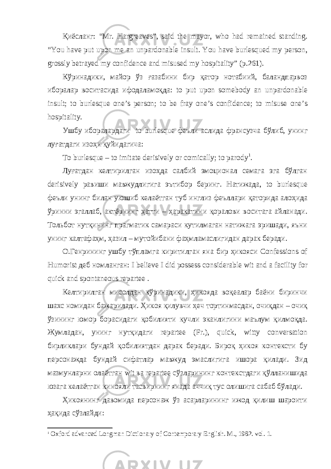 Қиёсланг: “Mr. Hargreaves”, said the mayor, who had remained standing. “You have put upon me an unpardonable insult. You have burlesqued my person, grossly betrayed my confidence and misused my hospitality” (p.261). Кўринадики, майор ўз ғазабини бир қатор нотабиий, баландпарвоз иборалар воситасида ифодаламоқда: to put upon somebody an unpardonable insult; to burlesque one’s person; to be fray one’s confidence; to misuse one’s hospitality. Ушбу иборалардаги to burlesque феъли аслида франсузча бўлиб, унинг луғатдаги изоҳи қуйидагича: To burlesque – to imitate derisively or comically; to parody 1 . Луғатдан келтирилган изоҳда салбий эмоционал семага эга бўлган derisively равиши мавжудлигига эътибор беринг. Натижада, to burlesque феъли унинг билан уюшиб келаётган туб инглиз феъллари қаторида алоҳида ўринни эгаллаб, актёрнинг ҳатти – ҳаракатини қоралови воситага айланади. Тольбот нутқининг прагматик самараси кутилмаган натижага эришади, яъни унинг калтафаҳм, ҳазил – мутойибани фаҳмламаслигидан дарак беради. О.Генрининг ушбу тўпламга киритилган яна бир ҳикояси Confessions of Humorist деб номланган: I believe I did possess considerable wit and a facility for quick and spontaneous repartee . Келтирилган мисолдан кўринадики, ҳикояда воқеалар баёни биринчи шахс номидан бажарилади. Ҳикоя қилувчи ҳеч тортинмасдан, очиқдан – очиқ ўзининг юмор борасидаги қобилияти кучли эканлигини маълум қилмоқда. Жумладан, унинг нутқидаги repartee (Fr.), quick, witty conversation бирликлари бундай қобилиятдан дарак беради. Бироқ ҳикоя контексти бу персонажда бундай сифатлар мавжуд эмаслигига ишора қилади. Зид мазмунларни олаётган wit ва repartee сўзларининг контекстдаги қўлланишида юзага келаётган кинояли тасвирнинг янада аччиқ тус олишига сабаб бўлади. Ҳикоянинг давомида персонаж ўз асарларининг ижод қилиш шароити ҳақида сўзлайди: 1 Oxford advanced Longman Dictionary of Contemporary English. M ., 1982. vol . 1. 