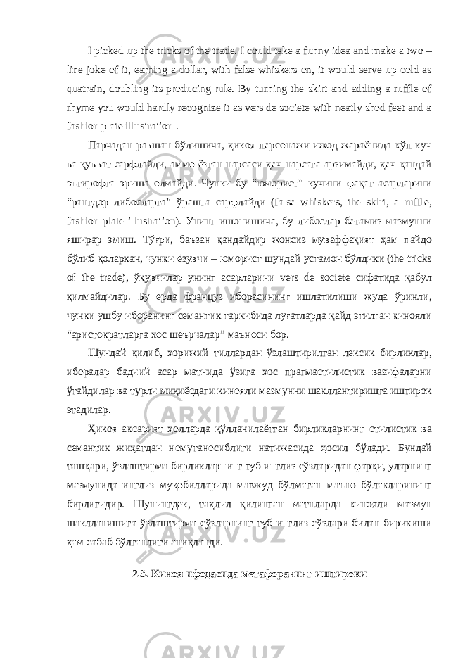 I picked up the tricks of the trade. I could take a funny idea and make a two – line joke of it, earning a dollar, with false whiskers on, it would serve up cold as quatrain, doubling its producing rule. By turning the skirt and adding a ruffle of rhyme you would hardly recognize it as vers de societe with neatly shod feet and a fashion plate illustration . Парчадан равшан бўлишича, ҳикоя персонажи ижод жараёнида кўп куч ва қувват сарфлайди, аммо ёзган нарсаси ҳеч нарсага арзимайди, ҳеч қандай эътирофга эриша олмайди. Чунки бу “юморист” кучини фақат асарларини “рангдор либосларга” ўрашга сарфлайди (false whiskers, the skirt, a ruffle, fashion plate illustration). Унинг ишонишича, бу либослар бетамиз мазмунни яширар эмиш. Тўғри, баъзан қандайдир жонсиз муваффақият ҳам пайдо бўлиб қоларкан, чунки ёзувчи – юморист шундай устамон бўлдики (the tricks of the trade), ўқувчилар унинг асарларини vers de societe сифатида қабул қилмайдилар. Бу ерда француз иборасининг ишлатилиши жуда ўринли, чунки ушбу иборанинг семантик таркибида луғатларда қайд этилган кинояли “аристократларга хос шеърчалар” маъноси бор. Шундай қилиб, хорижий тиллардан ўзлаштирилган лексик бирликлар, иборалар бадиий асар матнида ўзига хос прагмастилистик вазифаларни ўтайдилар ва турли миқиёсдаги кинояли мазмунни шакллантиришга иштирок этадилар. Ҳикоя аксарият ҳолларда қўлланилаётган бирликларнинг стилистик ва семантик жиҳатдан номутаносиблиги натижасида ҳосил бўлади. Бундай ташқари, ўзлаштирма бирликларнинг туб инглиз сўзларидан фарқи, уларнинг мазмунида инглиз муқобилларида мавжуд бўлмаган маъно бўлакларининг бирлигидир. Шунингдек, таҳлил қилинган матнларда кинояли мазмун шаклланишига ўзлаштирма сўзларнинг туб инглиз сўзлари билан бирикиши ҳам сабаб бўлганлиги аниқланди. 2.3. Киноя ифодасида метафоранинг иштироки 