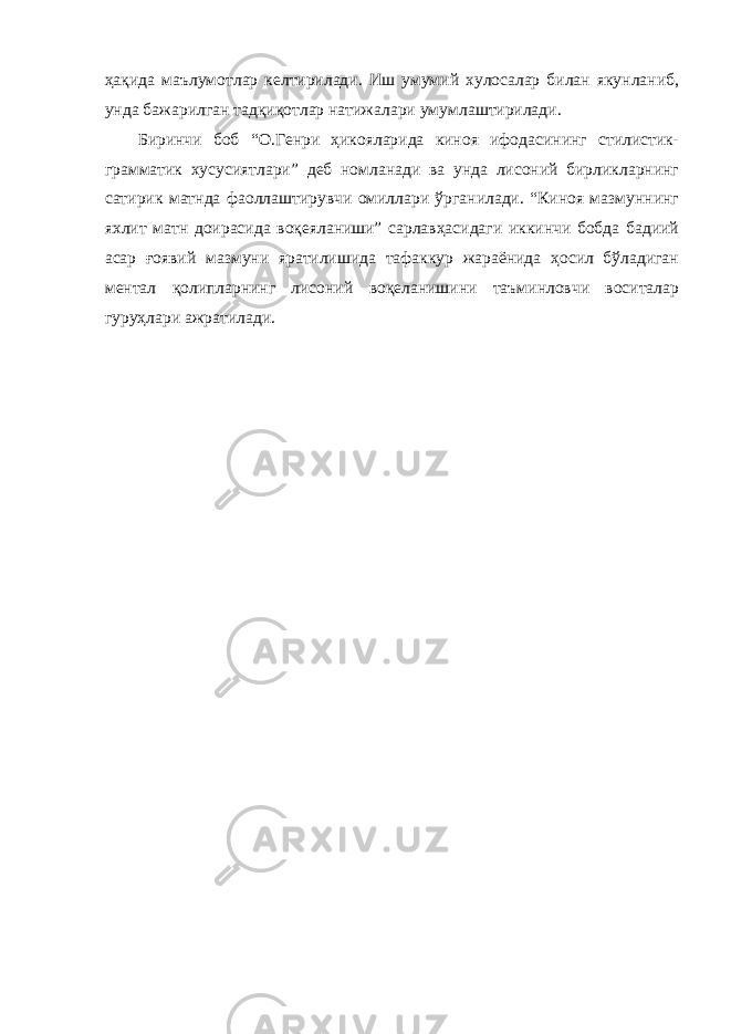 ҳақида маълумотлар келтирилади. Иш умумий хулосалар билан якунланиб, унда бажарилган тадқиқотлар натижалари умумлаштирилади. Биринчи боб “О.Генри ҳикояларида киноя ифодасининг стилистик- грамматик хусусиятлари” деб номланади ва унда лисоний бирликларнинг сатирик матнда фаоллаштирувчи омиллари ўрганилади. “Киноя мазмуннинг яхлит матн доирасида воқеяланиши” сарлавҳасидаги иккинчи бобда бадиий асар ғоявий мазмуни яратилишида тафаккур жараёнида ҳосил бўладиган ментал қолипларнинг лисоний воқеланишини таъминловчи воситалар гуруҳлари ажратилади. 