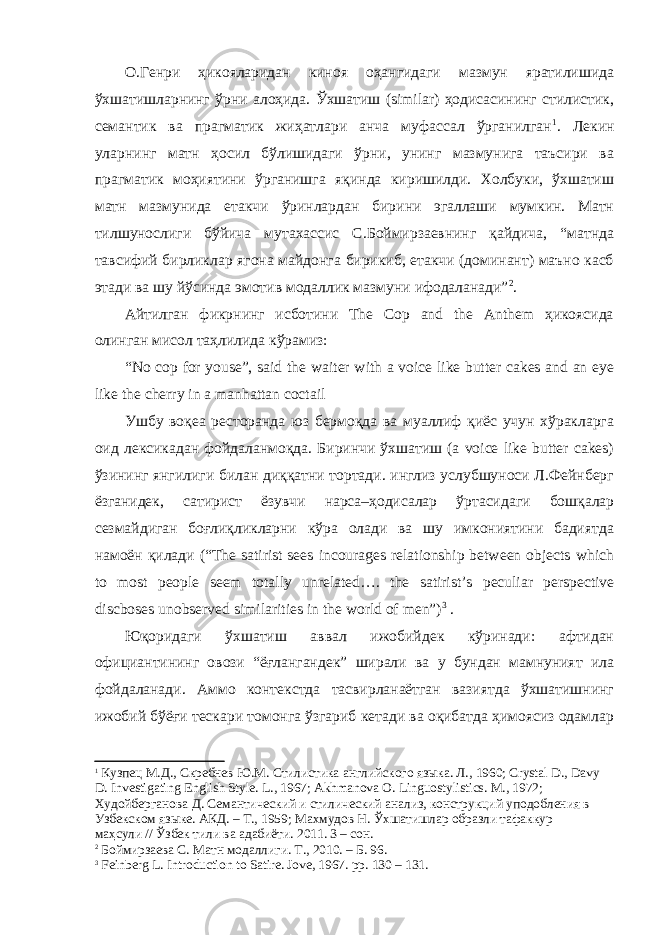 О.Генри ҳикояларидан киноя оҳангидаги мазмун яратилишида ўхшатишларнинг ўрни алоҳида. Ўхшатиш (similar) ҳодисасининг стилистик, семантик ва прагматик жиҳатлари анча муфассал ўрганилган 1 . Лекин уларнинг матн ҳосил бўлишидаги ўрни, унинг мазмунига таъсири ва прагматик моҳиятини ўрганишга яқинда киришилди. Холбуки, ўхшатиш матн мазмунида етакчи ўринлардан бирини эгаллаши мумкин. Матн тилшунослиги бўйича мутахассис С.Боймирзаевнинг қайдича, “матнда тавсифий бирликлар ягона майдонга бирикиб, етакчи (доминант) маъно касб этади ва шу йўсинда эмотив модаллик мазмуни ифодаланади” 2 . Айтилган фикрнинг исботини The Cop and the Anthem ҳикоясида олинган мисол таҳлилида кўрамиз: “No cop for youse”, said the waiter with a voice like butter cakes and an eye like the cherry in a manhattan coctail Ушбу воқеа ресторанда юз бермоқда ва муаллиф қиёс учун хўракларга оид лексикадан фойдаланмоқда. Биринчи ўхшатиш (a voice like butter cakes) ўзининг янгилиги билан диққатни тортади. инглиз услубшуноси Л.Фейнберг ёзганидек, сатирист ёзувчи нарса–ҳодисалар ўртасидаги бошқалар сезмайдиган боғлиқликларни кўра олади ва шу имкониятини бадиятда намоён қилади (“The satirist sees incourages relationship between objects which to most people seem totally unrelated…. the satirist’s peculiar perspective discboses unobserved similarities in the world of men” ) 3 . Юқоридаги ўхшатиш аввал ижобийдек кўринади: афтидан официантининг овози “ёғлангандек” ширали ва у бундан мамнуният ила фойдаланади. Аммо контекстда тасвирланаётган вазиятда ўхшатишнинг ижобий бўёғи тескари томонга ўзгариб кетади ва оқибатда ҳимоясиз одамлар 1 Кузпец М.Д., Скребнев Ю.М. Стилистика английского яз ы ка. Л., 1960; Crystal D., Davy D. Investigating English Style. L ., 1967; Akhmanova O . Linguostylistics . M ., 1972; Худойберганова Д. Сем а нтический и стилический анализ, конструкций уподобления в Узбекском яз ы ке. АКД. – Т., 1959; Махмудов Н. Ўхшатишлар образли тафаккур маҳсули // Ўзбек тили ва адабиёти. 2011. 3 – сон. 2 Боймирзаева С. Матн модаллиги. Т., 2010. – Б. 96. 3 Feinberg L. Introduction to Satire. Jove, 1967. pp. 130 – 131. 