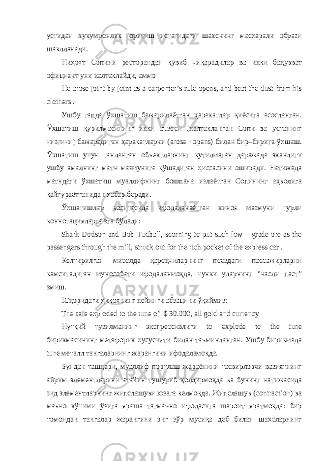 устидан хукумронлик юритиш истагидаги шахснинг масхарали образи шаклланади. Ниҳоят Сопини ресторандан қувиб чиқарадилар ва икки бақувват официант уни калтаклайди, аммо He arose joint by joint as a carpenter’s rule opens, and beat the dust from his clothers . Ушбу гапда ўхшатиш бажарилаётган ҳаракатлар қиёсига асосланган. Ўхшатиш қурилмасининг икки аъзоси (калтакланган Сопи ва устанинг чизғичи) бажарадиган ҳаракатларни (arose - opens) билан бир–бирига ўхшаш. Ўхшатиш учун танланган объектларнинг кутилмаган даражада эканлиги ушбу амалнинг матн мазмунига қўшадиган ҳиссасини оширади. Натижада матндаги ўхшатиш муаллифнинг бошпана излаётган Сопининг аҳволига қайғураётганидан хабар беради. Ўхшатишлар воситасида ифодаланаётган киноя мазмуни турли коннотацияларга эга бўлади: Shark Dodson and Bob Tudball, scorning to put such low – grade ore as the passengers through the mill, struck out for the rich pocket of the express car . Келтирилган мисолда қароқчиларнинг поездаги пассажирларни камситадиган мунособати ифодаланмоқда, чунки уларнинг “насли паст” эмиш. Юқоридаги ҳикоянинг кейинги абзацини ўқиймиз: The safe exploded to the tune of $ 30.000, all gold and currency Нутқий тузилманинг экспрессивлиги to explode to the tune бирикмасининг метафорик хусусияти билан таъминланган. Ушбу бирикмада tune металл тангаларнинг жарангини ифодаламоқда. Бундан ташқари, муаллиф портлаш жараёнини тасвирловчи вазиятнинг айрим элементларини атайин тушуриб қолдирмоқда ва бунинг натижасида зид элементларнинг жипслашуви юзага келмоқда. Жипслашув (contraction) ва маъно кўчими ўзига яраша тагмаъно ифодасига шароит яратмоқда: бир томондан тангалар жарангини энг зўр мусиқа деб билан шахсларнинг 