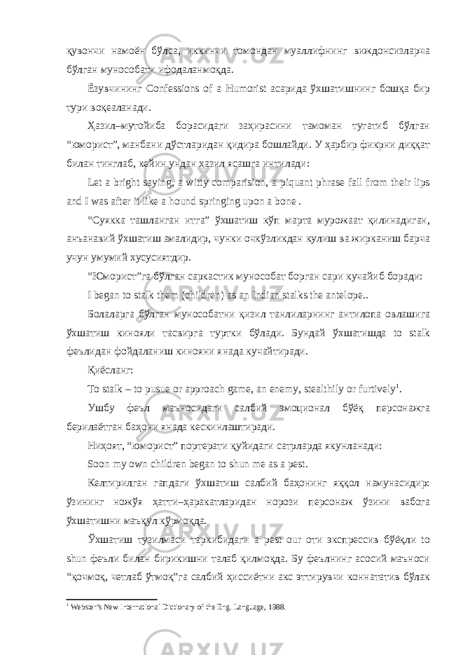 қувончи намоён бўлса, иккинчи томондан муаллифнинг виждонсизларча бўлган мунособати ифодаланмоқда. Ёзувчининг Confessions of a Humorist асарида ўхшатишнинг бошқа бир тури воқеаланади. Ҳазил–мутойиба борасидаги заҳирасини тамоман тугатиб бўлган “юморист”, манбани дўстларидан қидира бошлайди. У ҳарбир фикрни диққат билан тинглаб, кейин ундан ҳазил ясашга интилади: Let a bright saying, a witty comparision, a piquant phrase fall from their lips and I was after it like a hound springing upon a bone . “Суякка ташланган итга” ўхшатиш кўп марта мурожаат қилинадиган, анъанавий ўхшатиш амалидир, чунки очкўзликдан кулиш ва жирканиш барча учун умумий хусусиятдир. “Юморист”га бўлган саркастик мунособат борган сари кучайиб боради: I began to stalk them (children) as an Indian stalks the antelope . . Болаларга бўлган мунособатни қизил танлиларнинг антилопа овлашига ўхшатиш кинояли тасвирга туртки бўлади. Бундай ўхшатишда to stalk феълидан фойдаланиш кинояни янада кучайтиради. Қиёсланг: To stalk – to pusue or approach game, an enemy, stealthily or furtively 1 . Ушбу феъл маъносидаги салбий эмоционал бўёқ персонажга берилаётган баҳони янада кескинлаштиради. Ниҳоят, “юморист” портерати қуйидаги сатрларда якунланади: Soon my own children began to shun me as a pest. Келтирилган гапдаги ўхшатиш салбий баҳонинг яққол намунасидир: ўзининг ножўя ҳатти–ҳаракатларидан норози персонаж ўзини вабога ўхшатишни маъқул кўрмоқда. Ўхшатиш тузилмаси таркибидаги a pest our оти экспрессив бўёқли to shun феъли билан бирикишни талаб қилмоқда. Бу феълнинг асосий маъноси “қочмоқ, четлаб ўтмоқ”га салбий ҳиссиётни акс эттирувчи коннататив бўлак 1 Webster’s New International Dictionary of the Eng. Language, 1988. 