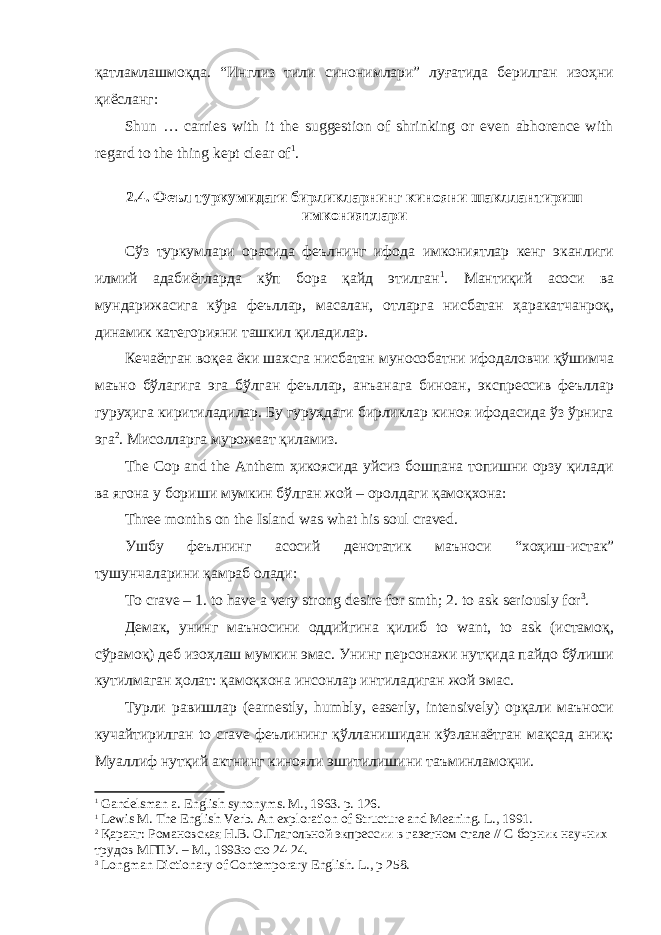 қатламлашмоқда. “Инглиз тили синонимлари” луғатида берилган изоҳни қиёсланг: Shun … carries with it the suggestion of shrinking or even abhorence with regard to the thing kept clear of 1 . 2.4. Феъл туркумидаги бирликларнинг кинояни шакллантириш имкониятлари Сўз туркумлари орасида феълнинг ифода имкониятлар кенг эканлиги илмий адабиётларда кўп бора қайд этилган 1 . Мантиқий асоси ва мундарижасига кўра феъллар, масалан, отларга нисбатан ҳаракатчанроқ, динамик категорияни ташкил қиладилар. Кечаётган воқеа ёки шахсга нисбатан мунособатни ифодаловчи қўшимча маъно бўлагига эга бўлган феъллар, анъанага биноан, экспрессив феъллар гуруҳига киритиладилар. Бу гуруҳдаги бирликлар киноя ифодасида ўз ўрнига эга 2 . Мисолларга мурожаат қиламиз. The Cop and the Anthem ҳикоясида уйсиз бошпана топишни орзу қилади ва ягона у бориши мумкин бўлган жой – оролдаги қамоқхона: Three months on the Island was what his soul craved. Ушбу феълнинг асосий денотатик маъноси “хоҳиш-истак” тушунчаларини қамраб олади: To crave – 1. to have a very strong desire for smth; 2. to ask seriously for 3 . Демак, унинг маъносини оддийгина қилиб to want, to ask (истамоқ, сўрамоқ) деб изоҳлаш мумкин эмас. Унинг персонажи нутқида пайдо бўлиши кутилмаган ҳолат: қамоқхона инсонлар интиладиган жой эмас. Турли равишлар (earnestly, humbly, easerly, intensively) орқали маъноси кучайтирилган to crave феълининг қўлланишидан кўзланаётган мақсад аниқ: Муаллиф нутқий актнинг кинояли эшитилишини таъминламоқчи. 1 Gandelsman a. English synonyms. M., 1963. p. 126. 1 L е wis M. The English Verb. An exploration of Structure and Meaning. L ., 1991. 2 Қаранг: Романовская Н.В. О.Глагольной экпрессии в газетном стале // С борник научних трудов МГПУ. – М., 1993ю сю 24-24. 3 Longman Dictionary of Contemporary English. L ., р 258. 