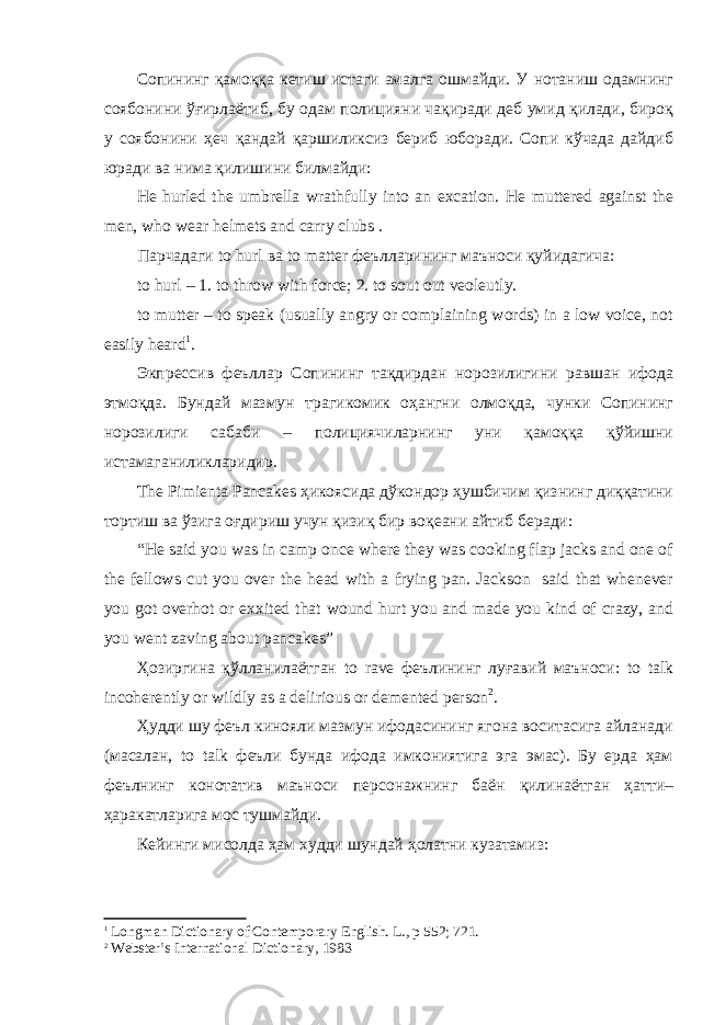 Сопининг қамоққа кетиш истаги амалга ошмайди. У нотаниш одамнинг соябонини ўғирлаётиб, бу одам полицияни чақиради деб умид қилади, бироқ у соябонини ҳеч қандай қаршиликсиз бериб юборади. Сопи кўчада дайдиб юради ва нима қилишини билмайди: He hurled the umbrella wrathfully into an excation. He muttered against the men, who wear helmets and carry clubs . Парчадаги to hurl ва to matter феълларининг маъноси қуйидагича: to hurl – 1. to throw with force; 2. to sout out veoleutly. to mutter – to speak (usually angry or complaining words) in a low voice, not easily heard 1 . Экпрессив феъллар Сопининг тақдирдан норозилигини равшан ифода этмоқда. Бундай мазмун трагикомик оҳангни олмоқда, чунки Сопининг норозилиги сабаби – полициячиларнинг уни қамоққа қўйишни истамаганиликларидир. The Pimienta Pancakes ҳикоясида дўкондор ҳушбичим қизнинг диққатини тортиш ва ўзига оғдириш учун қизиқ бир воқеани айтиб беради: “He said you was in camp once where they was cooking flap jacks and one of the fellows cut you over the head with a frying pan. Jackson said that whenever you got overhot or exxited that wound hurt you and made you kind of crazy, and you went zaving about pancakes” Ҳозиргина қўлланилаётган to rave феълининг луғавий маъноси: to talk incoherently or wildly as a delirious or demented person 2 . Ҳудди шу феъл кинояли мазмун ифодасининг ягона воситасига айланади (масалан, to talk феъли бунда ифода имкониятига эга эмас). Бу ерда ҳам феълнинг конотатив маъноси персонажнинг баён қилинаётган ҳатти– ҳаракатларига мос тушмайди. Кейинги мисолда ҳам худди шундай ҳолатни кузатамиз: 1 Longman Dictionary of Contemporary English. L ., р 552; 721. 2 Webster’s International Dictionary, 1983 