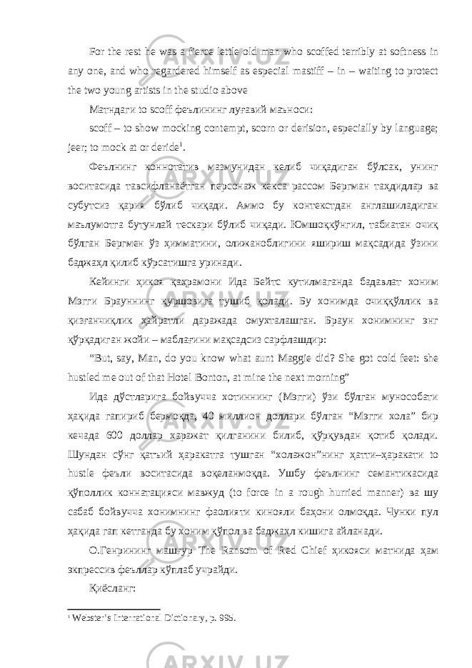 For the rest he was a fierce lettle old man who scoffed terribly at softness in any one, and who regardered himself as especial mastiff – in – waiting to protect the two young artists in the studio above Матндаги to scoff феълининг луғавий маъноси: scoff – to show mocking contempt, scorn or derision, especially by language; jeer; to mock at or deride 1 . Феълнинг коннотатив мазмунидан келиб чиқадиган бўлсак, унинг воситасида тавсифланаётган персонаж кекса рассом Бергман таҳдидлар ва субутсиз қария бўлиб чиқади. Аммо бу контекстдан англашиладиган маълумотга бутунлай тескари бўлиб чиқади. Юмшоқкўнгил, табиатан очиқ бўлган Бергмен ўз ҳимматини, олижаноблигини яшириш мақсадида ўзини баджаҳл қилиб кўрсатишга уринади. Кейинги ҳикоя қаҳрамони Ида Бейтс кутилмаганда бадавлат хоним Мэгги Брауннинг қуршовига тушиб қолади. Бу хонимда очиққўллик ва қизғанчиқлик ҳайратли даражада омухталашган. Браун хонимнинг энг қўрқадиган жойи – маблағини мақсадсиз сарфлашдир: “But, say, Man, do you know what aunt Maggie did? She got cold feet: she hustled me out of that Hotel Bonton, at mine the next morning” Ида дўстларига бойвучча хотиннинг (Мэгги) ўзи бўлган мунособати ҳақида гапириб бермоқда, 40 миллион доллари бўлган “Мэгги хола” бир кечада 600 доллар харажат қилганини билиб, қўрқувдан қотиб қолади. Шундан сўнг қатъий ҳаракатга тушган “холажон”нинг ҳатти–ҳаракати to hustle феъли воситасида воқеланмоқда. Ушбу феълнинг семантикасида қўполлик коннатацияси мавжуд (to force in a rough hurried manner) ва шу сабаб бойвучча хонимнинг фаолияти кинояли баҳони олмоқда. Чунки пул ҳақида гап кетганда бу хоним қўпол ва баджаҳл кишига айланади. О.Генрининг машғур The Ransom of Red Chief ҳикояси матнида ҳам экпрессив феъллар кўплаб учрайди. Қиёсланг: 1 Webster’s International Dictionary, р. 995. 