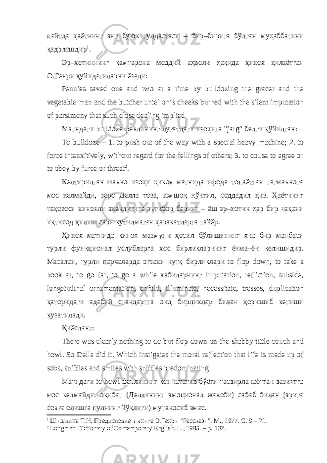 пайтда ҳаётнинг энг буюк гулдастаси – бир–бирига бўлган муҳаббатини қадрлашдир 1 . Эр–хотиннинг камтарона моддий аҳволи ҳақида ҳикоя қилаётган О.Генри қуйидагиларни ёзади: Pennies saved one and two at a time by bulldozing the gracer and the vegetable man and the butcher untel on’s cheeks burned with the silent imputation of parsimony that such close dealing implied Матндаги bulldoze феълининг луғатдаги изоҳига “ jarg ” белги қўйилган: To bulldoze – 1. to push out of the way with a special heavy machine; 2. to force intenxitively, without regard for the fellings of others; 3. to couse to agree or to obey by furce or threat 2 . Келтирилган маъно изоҳи ҳикоя матнида ифода топаётган тагмаънога мос келмайди, зеро Делла тоза, юмшоқ кўнгил, соддадил қиз. Ҳаётнинг тақозоси кинояли эканлигига эътибор беринг – ёш эр–хотин ҳар бир чақани иқтисод қилиш сари кутилмаган ҳаракатларга тайёр. Ҳикоя матнида киноя мазмуни ҳосил бўлишининг яна бир манбаси турли функционал услубларга хос бирликларнинг ёнма–ён келишидир. Масалан, турли парчаларда оғзаки нутқ бирликлари to flop down, to take a book at, to go far, to go a while кабиларнинг imputation, refliction, subside, longetudinal ornamentation, enfold, illuminate, necessitate, tresses, duplication қаторидаги адабий стандартга оид бирликлар билан қоришиб кетиши кузатилади. Қиёсланг: There was clearly nothing to do but flop down on the shabby tittle couch and howl. So Della did it. Which instigates the moral reflection that life is made up of sobs, sniffles and smiles with sniffles predominating Матндаги to howl феълининг коннататив бўёғи тасвирланаётган вазиятга мос келмайди: оқибат (Деллининг эмоционал жавоби) сабаб билан (эрига совға олишга пулнинг йўқлиги) мутаносиб эмас. 1 Шишкина Т.Н. Предисловие в книге О.Генри “Расскази”. М., 1977. С. 9 – 21. 2 Longman Dictionary of Contemporary English. L ., 1986. – р. 132. 