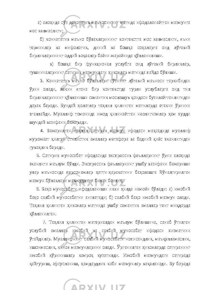  а) алоҳида сўз денотатив маъносининг матнда ифодаланаётган мазмунга мос келмаслиги; б) коннататив маъно бўлакларининг контекстга мос келмаслиги, яъни терминлар ва мифологик, диний ва бошқа соҳаларга оид лўғавий бирликларининг оддий воқеалар баёни жараёнида қўлланилиши. в) бошқа бир функционал услубга оид лўғавий бирликлар, тушинчаларнинг сатирик мазмундаги ҳикоялар матнида пайдо бўлиши. 3. Коннататив маъно бўлаклари сўзнинг лўғавий маъноси таркибидан ўрин олади, лекин ягона бир контекстда турли услубларга оид тил бирликларининг қўлланиши семантик мослашув қоидаси бузилаётганлигидан дарак беради. Бундай ҳолатлар таҳлил қилинган матнларда етакчи ўринни эгаллайди. Муаллиф томонида ижод қилинаётган неолигизмлар ҳам худди шундай вазифани бажаради. 4. Бажарилган таҳлил сатирик мазмун ифодаси мақсадида муаллиф мурожаат қилган стилистик амаллар метафора ва бадиий қиёс эканлигидан гувоҳлик беради. 5. Сатирик муносабат ифодасида экспрессив феълларнинг ўрни алоҳида эканлиги маълум бўлди. Экспрессив феълларнинг ушбу вазифани бажариши улар маъносида персонажлар ҳатти-ҳаракатини баҳолашга йўналтирилган мазмун бўлаклари мавжудлиги билан боғлиқ. 6. Баҳо муносабати ифодаланиши икки ҳилда намоён бўлади: а) ижобий баҳо салбий муносабатни англатади; б) салбий баҳо ижобий мазмун олади. Таҳлил қилинган ҳикоялар матнида ушбу семантик амаллар тенг миқдорда қўлланилган. 7. Таҳлил қилинган материалдан маълум бўлишича, санаб ўтилган услубий амаллар ижобий ва салбий муносабат ифодаси хизматини ўтайдилар. Муаллифнинг салбий муносабати нописандлик, маъқулламаслик, ишонмаслик, киноя мазмунларини олади. Ўрганилган ҳикояларда сатиранинг ижобий кўринишлар камроқ кузатилди. Ижобий мазмундаги сатирада қайғуриш, афсусланиш, ҳамдардлик каби мазмунлар воқеланади. Бу борада 