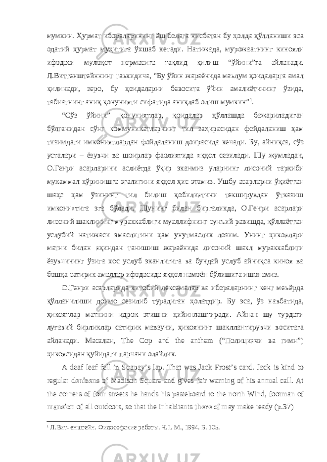 мумкин. Ҳурмат ибораларининг ёш болага нисбатан бу ҳолда қўлланиши эса одатий ҳурмат муҳитига ўхшаб кетади. Натижада, мурожаатнинг кинояли ифодаси мулоқот нормасига тақлид қилиш “ўйини”га айланади. Л.Витгенштейннинг таъкидича, “Бу ўйин жараёнида маълум қоидаларга амал қилинади, зеро, бу қоидаларни бевосита ўйин амалиётининг ўзида, табиатнинг аниқ қонунияти сифатида аниқлаб олиш мумкин” 1 . “Сўз ўйини” қонуниятлар, қоидалар қўллашда бажариладиган бўлганидан сўнг коммуникатларнинг тил заҳирасидан фойдаланиш ҳам тизимдаги имкониятлардан фойдаланиш доирасида кечади. Бу, айниқса, сўз усталари – ёзувчи ва шоирлар фаолиятида яққол сезилади. Шу жумладан, О.Генри асарларини аслиётда ўқир эканмиз уларнинг лисоний таркиби мукаммал кўринишга эгалигини яққол ҳис этамиз. Ушбу асарларни ўқиётган шаҳс ҳам ўзининг тил билиш қобилиятини текширувдан ўтказиш имкониятига эга бўлади. Шунинг билан биргаликда, О.Генри асарлари лисоний шаклининг мураккаблиги муаллифнинг сунъий равишда, қўллаётган услубий натижаси эмаслигини ҳам унутмаслик лозим. Унинг ҳикоялари матни билан яқиндан танишиш жараёнида лисоний шакл мураккаблиги ёзувчининг ўзига хос услуб эканлигига ва бундай услуб айниқса киноя ва бошқа сатирик амаллар ифодасида яққол намоён бўлишига ишонамиз. О.Генри асарларида китобий лексемалар ва ибораларнинг кенг меъёрда қўлланилиши доимо сезилиб турадиган ҳолатдир. Бу эса, ўз навбатида, ҳикоятлар матнини идрок этишни қийинлаштиради. Айнан шу турдаги луғавий бирликлар сатирик мавзуни, ҳикоянинг шакллантирувчи воситага айланади. Масалан, The Cop and the anthem (“Полициячи ва гимн”) ҳикоясидан қуйидаги парчани олайлик. A deaf leaf fell in So а pay’s lap. That was Jack Frost’s card. Jack is kind to regular denizens of Madison Square and gives fair warning of his annual call. At the corners of four streets he hands his pasteboard to the north Wind, footman of mansion of all outdoors, so that the inhabitants there of may make ready (p.37) 1 Л.Витченштейн. Философские работ ы . Ч.1. М., 1994. Б. 105. 