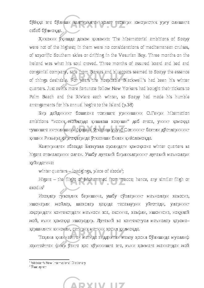 бўёққа эга бўлиши келтирилган ҳолат тасвири юмористик урғу олишига сабаб бўлмоқда. Ҳикояни ўқишда давом қиламиз: The hibernatorial ambitions of Soapy were not of the highest; in them were no considerations of mediterranean cruises, of soporific Southern skies or drifting in the Vesurian Bay. Three months on the Ireland was what his soul craved. Three months of assured board and bed and congenial company, safe from Boreas and bluecoats seemed to Soapy the essence of things desirable. For years the hospitable Blackwell’s had been his winter quarters. Just as his more fortunate follow New Yorkers had bought their tickets to Palm Beach and the Riviera each winter, so Soapy had made his humble arrangements for his annual hegira to the Island (p.38) Бир дайдининг бошпана топишга уринишини О.Генри hibernation ambitions “иссиқ жойларда қишлаш хоҳиши” деб атаса, унинг қамоққа тушишга интилишини (қишни ўтказиш учун) Сопининг бахтли дўстларининг қишни Ривьера қирғоқларида ўтказиши билан қиёсламоқда. Келтирилган абзацда Блэкуэлл оролидаги қамоқхона winter quarters ва higera атамаларини олган. Ушбу луғавий бирликларнинг луғавий маънолари қуйидагича: winter quarters – loadgings, place of abode 1 ; Higera – the flight of Mohammed from mecca; hence, any similar fligh or exodus 2 Изоҳлар гувоҳлик беришича, ушбу сўзларнинг маънолари хавосиз, ишонарли жойлар, шахслар ҳақида тасаввурни уйғотади, уларнинг юқоридаги контекстдаги маъноси эса, аксинча, хавфли, ишончсиз, ноқулай жой, яъни қамоққа ишорадир. Луғавий ва контекстуал маънолар қарама– қаршилиги кинояли, сатирик матнни ҳосил қилмоқда. Таҳлил қилинаётган матнда зиддиятли мавзу ҳосил бўлишида муаллиф юритаётган фикр ўзига ҳос кўринишга эга, яъни ҳаммага жаннатдан жой 1 Webster’s New International Dictionary 2 Ўша луғат 