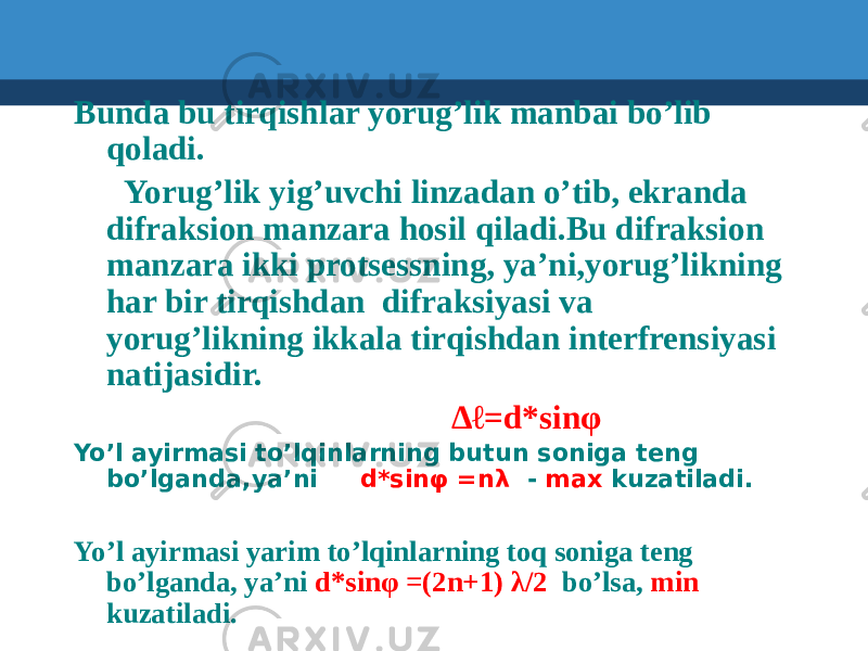  Bunda bu tirqishlar yorug’lik manbai bo’lib qoladi. Yorug’lik yig’uvchi linzadan o’tib, ekranda difraksion manzara hosil qiladi.Bu difraksion manzara ikki protsessning, ya’ni,yorug’likning har bir tirqishdan difraksiyasi va yorug’likning ikkala tirqishdan interfrensiyasi natijasidir. ∆ℓ =d*sinφ Yo’l ayirmasi to’lqinlarning butun soniga teng bo’lganda,ya’ni d*sinφ =nλ - max kuzatiladi. Yo’l ayirmasi yarim to’lqinlarning toq soniga teng bo’lganda, ya’ni d*sinφ =(2n+1) λ/2 bo’lsa, min kuzatiladi. 