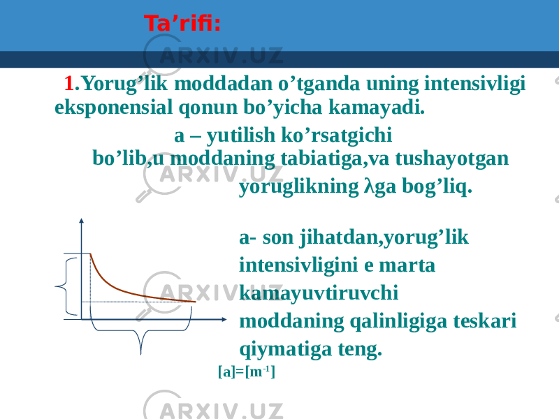 Ta’rifi: 1 .Yorug’lik moddadan o’tganda uning intensivligi eksponensial qonun bo’yicha kamayadi. a – yutilish ko’rsatgichi . bo’lib,u moddaning tabiatiga,va tushayotgan yoruglikning λga bog’liq. a- son jihatdan,yorug’lik intensivligini e marta kamayuvtiruvchi moddaning qalinligiga teskari qiymatiga teng. [a]=[m -1 ] 