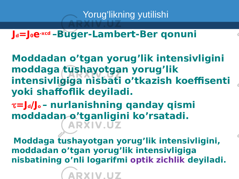  J d =J 0 e -xcd –Buger-Lambert-Ber qonuni Moddadan o’tgan yorug’lik intensivligini moddaga tushayotgan yorug’lik intensivligiga nisbati o’tkazish koeffisenti yoki shaffoflik deyiladi. t =J d /J o – nurlanishning qanday qismi moddadan o’tganligini ko’rsatadi. Moddaga tushayotgan yorug’lik intensivligini, moddadan o’tgan yorug’lik intensivligiga nisbatining o’nli logarifmi optik zichlik deyiladi. Yorug’likning yutilishi 