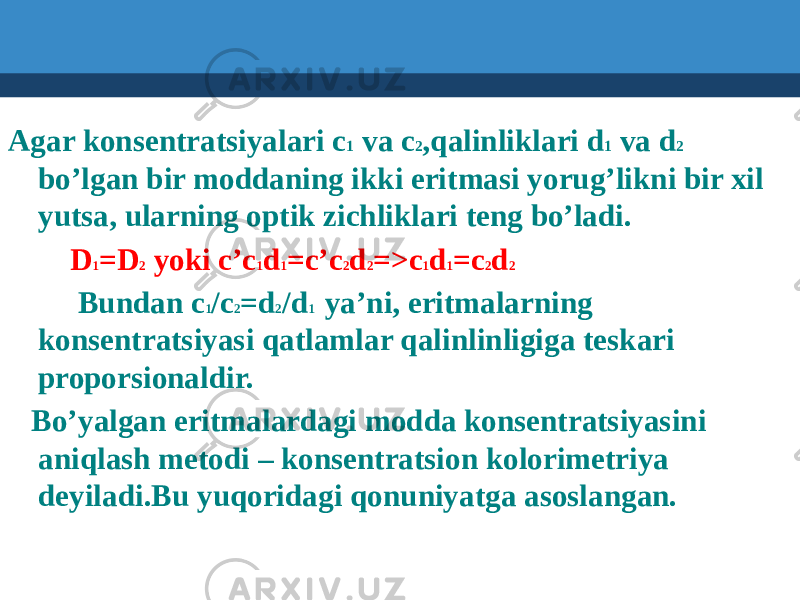  Agar konsentratsiyalari c 1 va c 2 ,qalinliklari d 1 va d 2 bo’lgan bir moddaning ikki eritmasi yorug’likni bir xil yutsa, ularning optik zichliklari teng bo’ladi. D 1 =D 2 yoki c’c 1 d 1 =c’c 2 d 2 =>c 1 d 1 =c 2 d 2 Bundan c 1 /c 2 =d 2 /d 1 ya’ni, eritmalarning konsentratsiyasi qatlamlar qalinlinligiga teskari proporsionaldir. Bo’yalgan eritmalardagi modda konsentratsiyasini aniqlash metodi – konsentratsion kolorimetriya deyiladi.Bu yuqoridagi qonuniyatga asoslangan. 