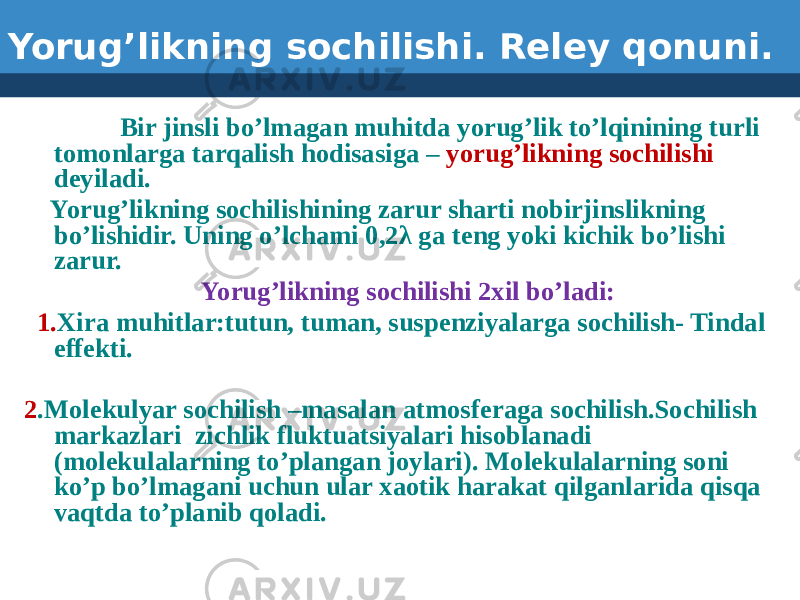 Yorug’likning sochilishi. Reley qonuni. Bir jinsli bo’lmagan muhitda yorug’lik to’lqinining turli tomonlarga tarqalish hodisasiga – yorug’likning sochilishi deyiladi. Yorug’likning sochilishining zarur sharti nobirjinslikning bo’lishidir. Uning o’lchami 0,2λ ga teng yoki kichik bo’lishi zarur. Yorug’likning sochilishi 2xil bo’ladi: 1. Xira muhitlar:tutun, tuman, suspenziyalarga sochilish- Tindal effekti. 2 .Molekulyar sochilish –masalan atmosferaga sochilish.Sochilish markazlari zichlik fluktuatsiyalari hisoblanadi (molekulalarning to’plangan joylari). Molekulalarning soni ko’p bo’lmagani uchun ular xaotik harakat qilganlarida qisqa vaqtda to’planib qoladi. 