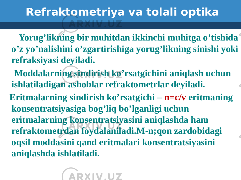 Refraktometriya va tolali optika Yorug’likning bir muhitdan ikkinchi muhitga o’tishida o’z yo’nalishini o’zgartirishiga yorug’likning sinishi yoki refraksiyasi deyiladi. Moddalarning sindirish ko’rsatgichini aniqlash uchun ishlatiladigan asboblar refraktometrlar deyiladi. Eritmalarning sindirish ko’rsatgichi – n=c/v eritmaning konsentratsiyasiga bog’liq bo’lganligi uchun eritmalarning konsentratsiyasini aniqlashda ham refraktometrdan foydalaniladi.M-n;qon zardobidagi oqsil moddasini qand eritmalari konsentratsiyasini aniqlashda ishlatiladi. 