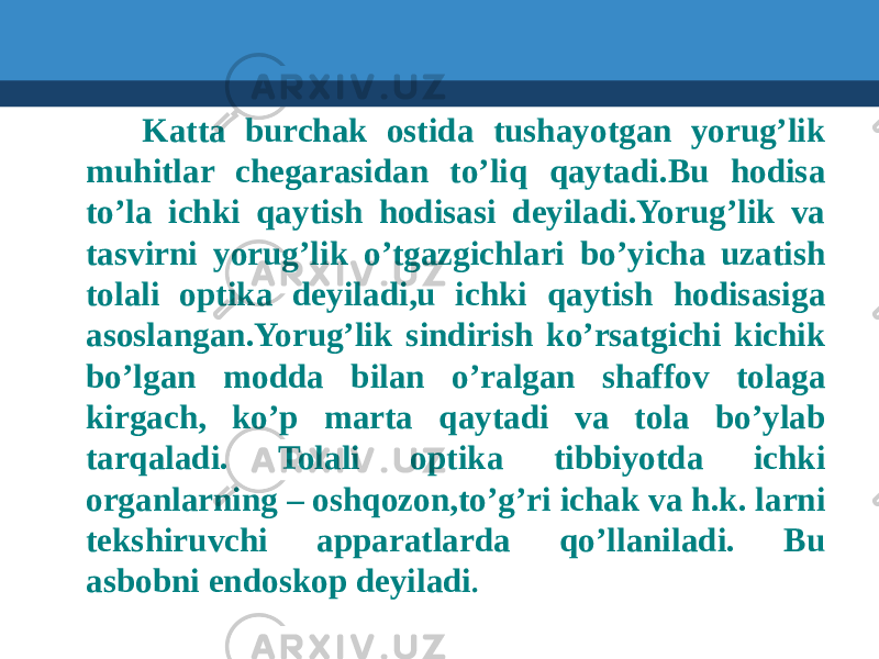  Katta burchak ostida tushayotgan yorug’lik muhitlar chegarasidan to’liq qaytadi.Bu hodisa to’la ichki qaytish hodisasi deyiladi.Yorug’lik va tasvirni yorug’lik o’tgazgichlari bo’yicha uzatish tolali optika deyiladi,u ichki qaytish hodisasiga asoslangan.Yorug’lik sindirish ko’rsatgichi kichik bo’lgan modda bilan o’ralgan shaffov tolaga kirgach, ko’p marta qaytadi va tola bo’ylab tarqaladi. Tolali optika tibbiyotda ichki organlarning – oshqozon,to’g’ri ichak va h.k. larni tekshiruvchi apparatlarda qo’llaniladi. Bu asbobni endoskop deyiladi . 