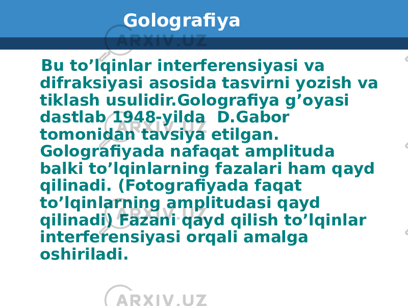 Golografiya Bu to’lqinlar interferensiyasi va difraksiyasi asosida tasvirni yozish va tiklash usulidir.Golografiya g’oyasi dastlab 1948-yilda D.Gabor tomonidan tavsiya etilgan. Golografiyada nafaqat amplituda balki to’lqinlarning fazalari ham qayd qilinadi. (Fotografiyada faqat to’lqinlarning amplitudasi qayd qilinadi) Fazani qayd qilish to’lqinlar interferensiyasi orqali amalga oshiriladi. 