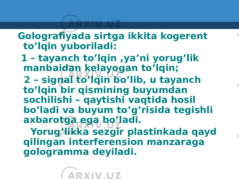  Golografiyada sirtga ikkita kogerent to’lqin yuboriladi: 1 – tayanch to’lqin ,ya’ni yorug’lik manbaidan kelayogan to’lqin; 2 – signal to’lqin bo’lib, u tayanch to’lqin bir qismining buyumdan sochilishi – qaytishi vaqtida hosil bo’ladi va buyum to’g’risida tegishli axbarotga ega bo’ladi. Yorug’likka sezgir plastinkada qayd qilingan interferension manzaraga gologramma deyiladi. 