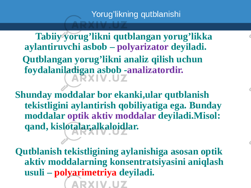  Tabiiy yorug’likni qutblangan yorug’likka aylantiruvchi asbob – polyarizator deyiladi. Qutblangan yorug’likni analiz qilish uchun foydalaniladigan asbob - analizatordir. Shunday moddalar bor ekanki,ular qutblanish tekistligini aylantirish qobiliyatiga ega. Bunday moddalar optik aktiv moddalar deyiladi.Misol: qand, kislotalar,alkaloidlar. Qutblanish tekistligining aylanishiga asosan optik aktiv moddalarning konsentratsiyasini aniqlash usuli – polyarimetriya deyiladi.Yorug’likning qutblanishi 