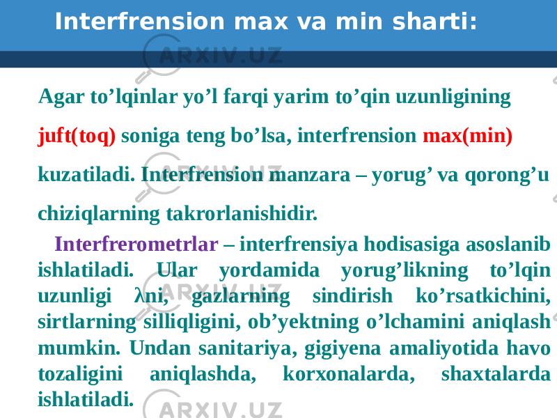  Interfrension max va min sharti: Agar to’lqinlar yo’l farqi yarim to’qin uzunligining juft(toq) soniga teng bo’lsa, interfrension max(min) kuzatiladi. Interfrension manzara – yorug’ va qorong’u chiziqlarning takrorlanishidir. Interfrerometrlar – interfrensiya hodisasiga asoslanib ishlatiladi. Ular yordamida yorug’likning to’lqin uzunligi λni, gazlarning sindirish ko’rsatkichini, sirtlarning silliqligini, ob’yektning o’lchamini aniqlash mumkin. Undan sanitariya, gigiyena amaliyotida havo tozaligini aniqlashda, korxonalarda, shaxtalarda ishlatiladi. 