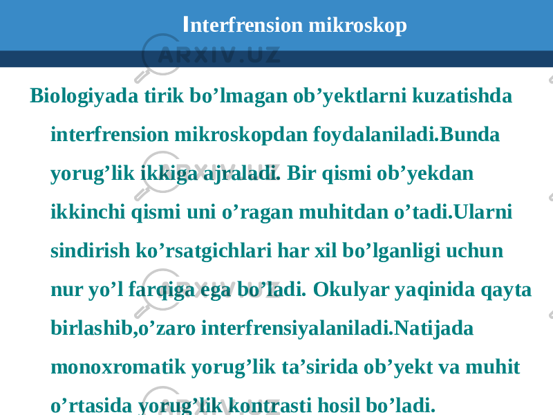  I nterfrension mikroskop Biologiyada tirik bo’lmagan ob’yektlarni kuzatishda interfrension mikroskopdan foydalaniladi.Bunda yorug’lik ikkiga ajraladi. Bir qismi ob’yekdan ikkinchi qismi uni o’ragan muhitdan o’tadi.Ularni sindirish ko’rsatgichlari har xil bo’lganligi uchun nur yo’l farqiga ega bo’ladi. Okulyar yaqinida qayta birlashib,o’zaro interfrensiyalaniladi.Natijada monoxromatik yorug’lik ta’sirida ob’yekt va muhit o’rtasida yorug’lik kontrasti hosil bo’ladi. 