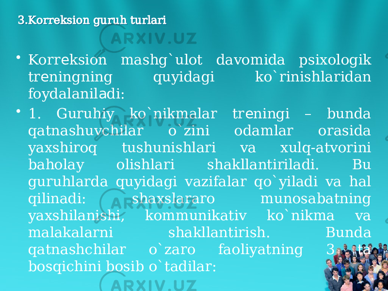 3.Korreksion guruh turlari3.Korreksion guruh turlari • Korr ksion mashg`ulot davomida psixologik е tr ningning quyidagi ko`rinishlaridan е foydalanil di: а • 1. Guruhiy ko`nikmalar tr ningi – bunda е qatnashuvchilar o`zini odamlar orasida yaxshiroq tushunishlari va xulq-atvorini baholay olishlari shakllantiriladi. Bu guruhlarda quyidagi vazifalar qo`yiladi va hal qilinadi: shaxslararo munosabatning yaxshilanishi, kommunikativ ko`nikma va malakalarni shakllantirish. Bunda qatnashchilar o`zaro faoliyatning 3 ta bosqichini bosib o`tadilar: 