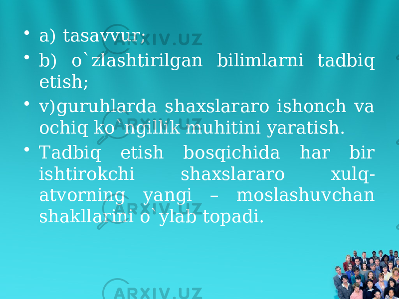 • a) tasavvur; • b) o`zlashtirilgan bilimlarni tadbiq etish; • v)guruhlarda shaxslararo ishonch va ochiq ko`ngillik muhitini yaratish. • Tadbiq etish bosqichida har bir ishtirokchi shaxslararo xulq- atvorning yangi – moslashuvchan shakllarini o`ylab topadi. 