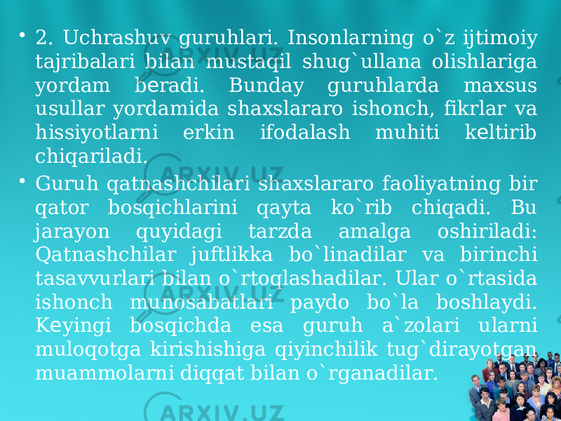 • 2. Uchrashuv guruhlari. Insonlarning o`z ijtimoiy tajribalari bilan mustaqil shug`ullana olishlariga yordam b radi. Bunday guruhlarda maxsus е usullar yordamida shaxslararo ishonch, fikrlar va hissiyotlarni erkin ifodalash muhiti k ltirib е chiqariladi. • Guruh qatnashchilari shaxslararo faoliyatning bir qator bosqichlarini qayta ko`rib chiqadi. Bu jarayon quyidagi tarzda amalga oshiriladi: Qatnashchilar juftlikka bo`linadilar va birinchi tasavvurlari bilan o`rtoqlashadilar. Ular o`rtasida ishonch munosabatlari paydo bo`la boshlaydi. K yingi bosqichda esa guruh a`zolari ularni е muloqotga kirishishiga qiyinchilik tug`dirayotgan muammolarni diqqat bilan o`rganadilar. 