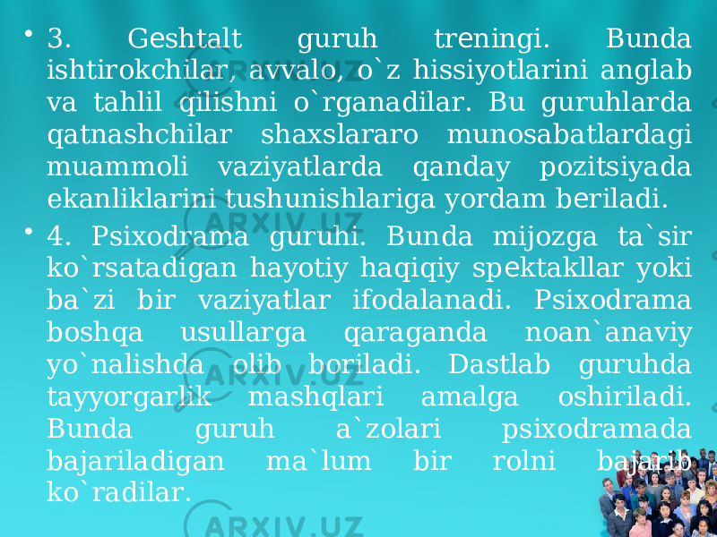 • 3. G shtalt guruh tr ningi. Bunda е е ishtirokchilar, avvalo, o`z hissiyotlarini anglab va tahlil qilishni o`rganadilar. Bu guruhlarda qatnashchilar shaxslararo munosabatlardagi muammoli vaziyatlarda qanday pozitsiyada ekanliklarini tushunishlariga yordam b riladi. е • 4. Psixodrama guruhi. Bunda mijozga ta`sir ko`rsatadigan hayotiy haqiqiy sp ktakllar yoki е ba`zi bir vaziyatlar ifodalanadi. Psixodrama boshqa usullarga qaraganda noan`anaviy yo`nalishda olib boriladi. Dastlab guruhda tayyorgarlik mashqlari amalga oshiriladi. Bunda guruh a`zolari psixodramada bajariladigan ma`lum bir rolni bajarib ko`radilar. 