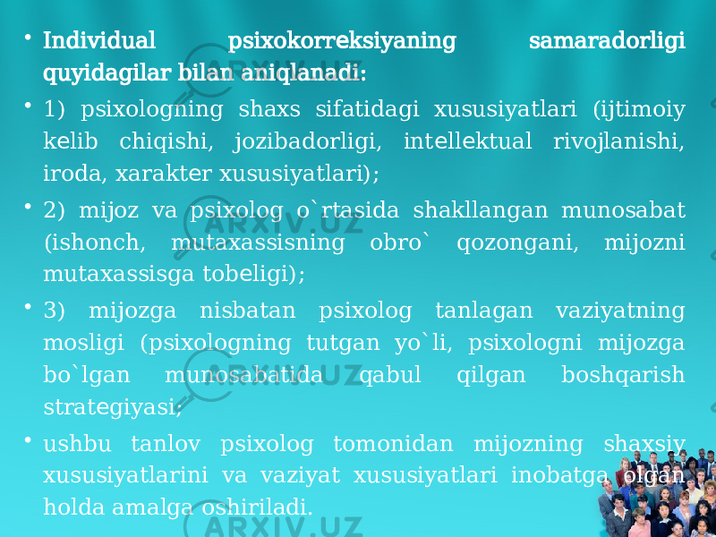 • Individual psixokorr ksiyaning samaradorligi е quyidagilar bilan aniqlanadi: • 1) psixologning shaxs sifatidagi xususiyatlari (ijtimoiy k lib chiqishi, jozibadorligi, int ll ktual rivojlanishi, е е е iroda, xarakt r xususiyatlari); е • 2) mijoz va psixolog o`rtasida shakllangan munosabat (ishonch, mutaxassisning obro` qozongani, mijozni mutaxassisga tob ligi); е • 3) mijozga nisbatan psixolog tanlagan vaziyatning mosligi (psixologning tutgan yo`li, psixologni mijozga bo`lgan munosabatida qabul qilgan boshqarish strat giyasi; е • ushbu tanlov psixolog tomonidan mijozning shaxsiy xususiyatlarini va vaziyat xususiyatlari inobatga olgan holda amalga oshiriladi. 